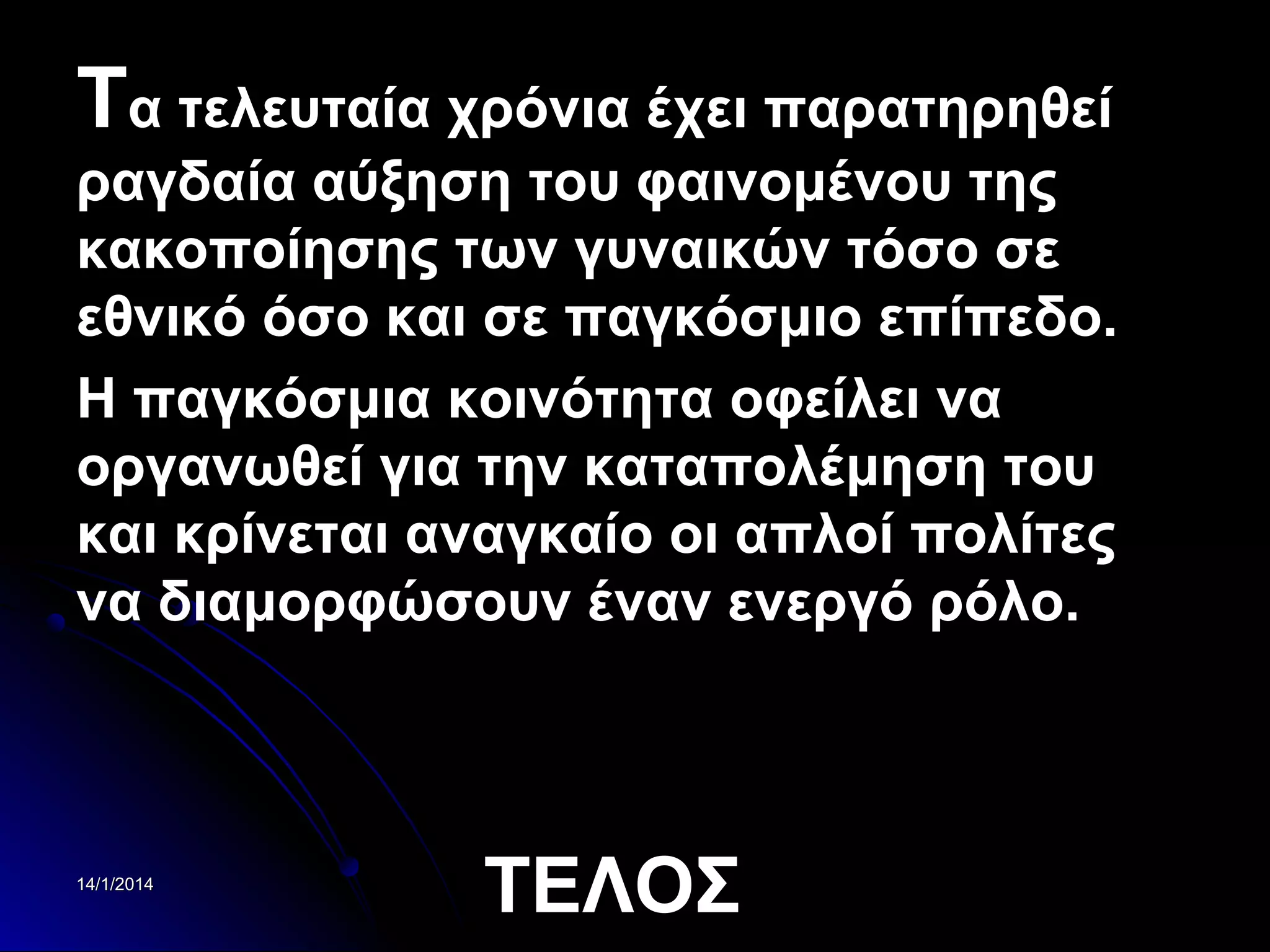 Τα τελευταία χρόνια έχει παρατηρηθεί
ραγδαία αύξηση του φαινομένου της
κακοποίησης των γυναικών τόσο σε
εθνικό όσο και σε παγκόσμιο επίπεδο.
Η παγκόσμια κοινότητα οφείλει να
οργανωθεί για την καταπολέμηση του
και κρίνεται αναγκαίο οι απλοί πολίτες
να διαμορφώσουν έναν ενεργό ρόλο.

14/1/2014

ΤΕΛΟΣ

 