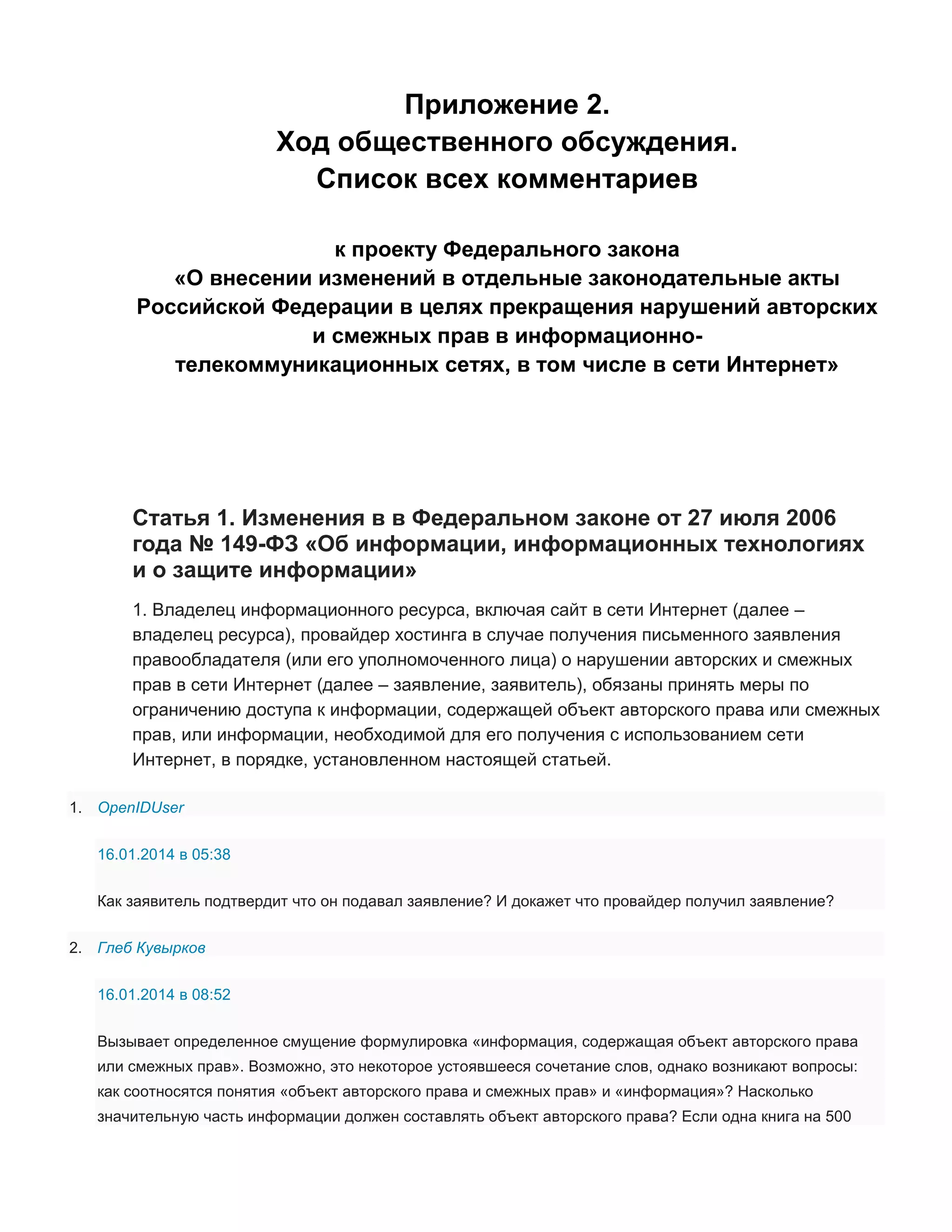Приложение 2.
Ход общественного обсуждения.
Список всех комментариев
к проекту Федерального закона
«О внесении изменений в отдельные законодательные акты
Российской Федерации в целях прекращения нарушений авторских
и смежных прав в информационнотелекоммуникационных сетях, в том числе в сети Интернет»

Статья 1. Изменения в в Федеральном законе от 27 июля 2006
года № 149-ФЗ «Об информации, информационных технологиях
и о защите информации»
1. Владелец информационного ресурса, включая сайт в сети Интернет (далее –
владелец ресурса), провайдер хостинга в случае получения письменного заявления
правообладателя (или его уполномоченного лица) о нарушении авторских и смежных
прав в сети Интернет (далее – заявление, заявитель), обязаны принять меры по
ограничению доступа к информации, содержащей объект авторского права или смежных
прав, или информации, необходимой для его получения с использованием сети
Интернет, в порядке, установленном настоящей статьей.
1. OpenIDUser
16.01.2014 в 05:38
Как заявитель подтвердит что он подавал заявление? И докажет что провайдер получил заявление?
2. Глеб Кувырков
16.01.2014 в 08:52
Вызывает определенное смущение формулировка «информация, содержащая объект авторского права
или смежных прав». Возможно, это некоторое устоявшееся сочетание слов, однако возникают вопросы:
как соотносятся понятия «объект авторского права и смежных прав» и «информация»? Насколько
значительную часть информации должен составлять объект авторского права? Если одна книга на 500

 