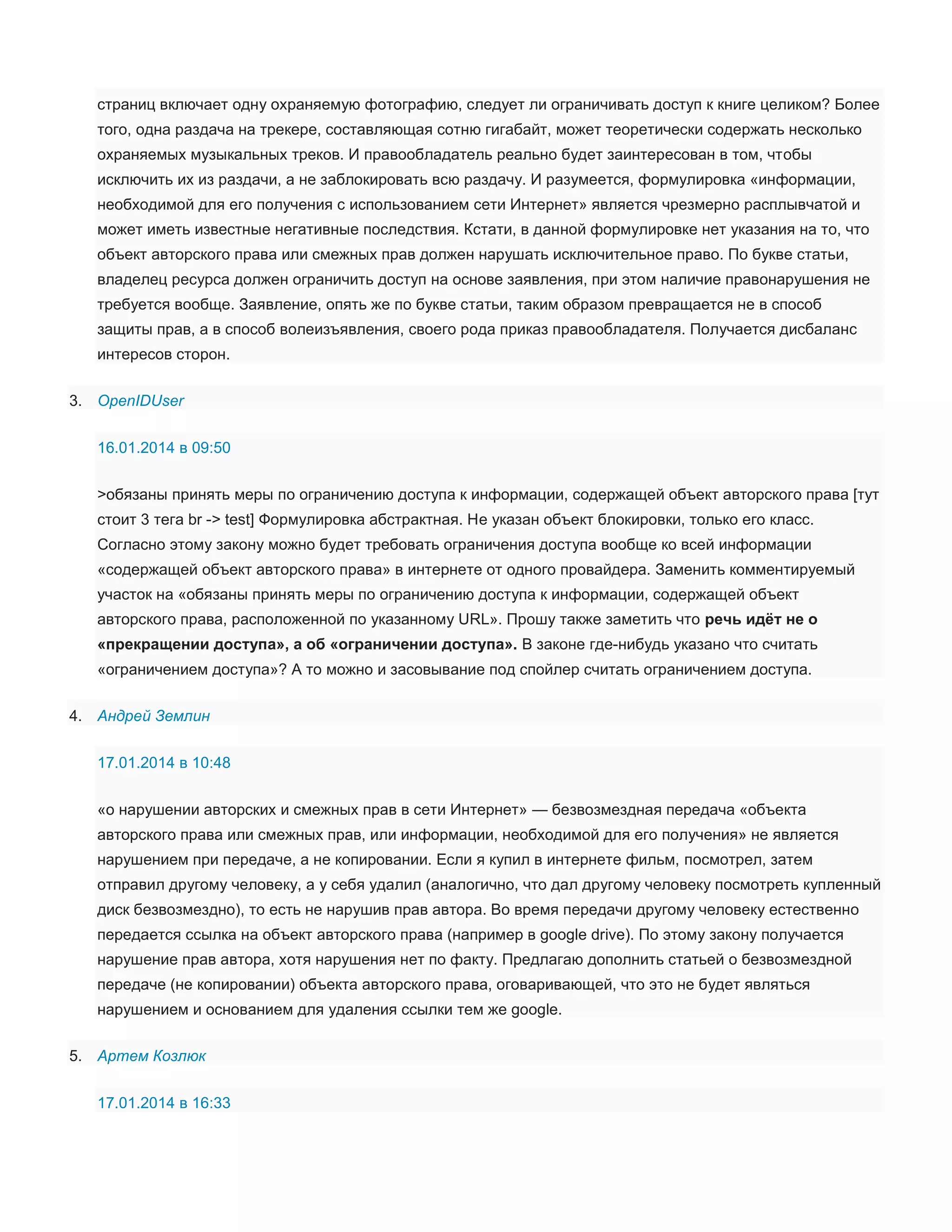 страниц включает одну охраняемую фотографию, следует ли ограничивать доступ к книге целиком? Более
того, одна раздача на трекере, составляющая сотню гигабайт, может теоретически содержать несколько
охраняемых музыкальных треков. И правообладатель реально будет заинтересован в том, чтобы
исключить их из раздачи, а не заблокировать всю раздачу. И разумеется, формулировка «информации,
необходимой для его получения с использованием сети Интернет» является чрезмерно расплывчатой и
может иметь известные негативные последствия. Кстати, в данной формулировке нет указания на то, что
объект авторского права или смежных прав должен нарушать исключительное право. По букве статьи,
владелец ресурса должен ограничить доступ на основе заявления, при этом наличие правонарушения не
требуется вообще. Заявление, опять же по букве статьи, таким образом превращается не в способ
защиты прав, а в способ волеизъявления, своего рода приказ правообладателя. Получается дисбаланс
интересов сторон.
3. OpenIDUser
16.01.2014 в 09:50
>обязаны принять меры по ограничению доступа к информации, содержащей объект авторского права [тут
стоит 3 тега br -> test] Формулировка абстрактная. Не указан объект блокировки, только его класс.
Согласно этому закону можно будет требовать ограничения доступа вообще ко всей информации
«содержащей объект авторского права» в интернете от одного провайдера. Заменить комментируемый
участок на «обязаны принять меры по ограничению доступа к информации, содержащей объект
авторского права, расположенной по указанному URL». Прошу также заметить что речь идёт не о
«прекращении доступа», а об «ограничении доступа». В законе где-нибудь указано что считать
«ограничением доступа»? А то можно и засовывание под спойлер считать ограничением доступа.
4. Андрей Землин
17.01.2014 в 10:48
«о нарушении авторских и смежных прав в сети Интернет» — безвозмездная передача «объекта
авторского права или смежных прав, или информации, необходимой для его получения» не является
нарушением при передаче, а не копировании. Если я купил в интернете фильм, посмотрел, затем
отправил другому человеку, а у себя удалил (аналогично, что дал другому человеку посмотреть купленный
диск безвозмездно), то есть не нарушив прав автора. Во время передачи другому человеку естественно
передается ссылка на объект авторского права (например в google drive). По этому закону получается
нарушение прав автора, хотя нарушения нет по факту. Предлагаю дополнить статьей о безвозмездной
передаче (не копировании) объекта авторского права, оговаривающей, что это не будет являться
нарушением и основанием для удаления ссылки тем же google.
5. Артем Козлюк
17.01.2014 в 16:33

 