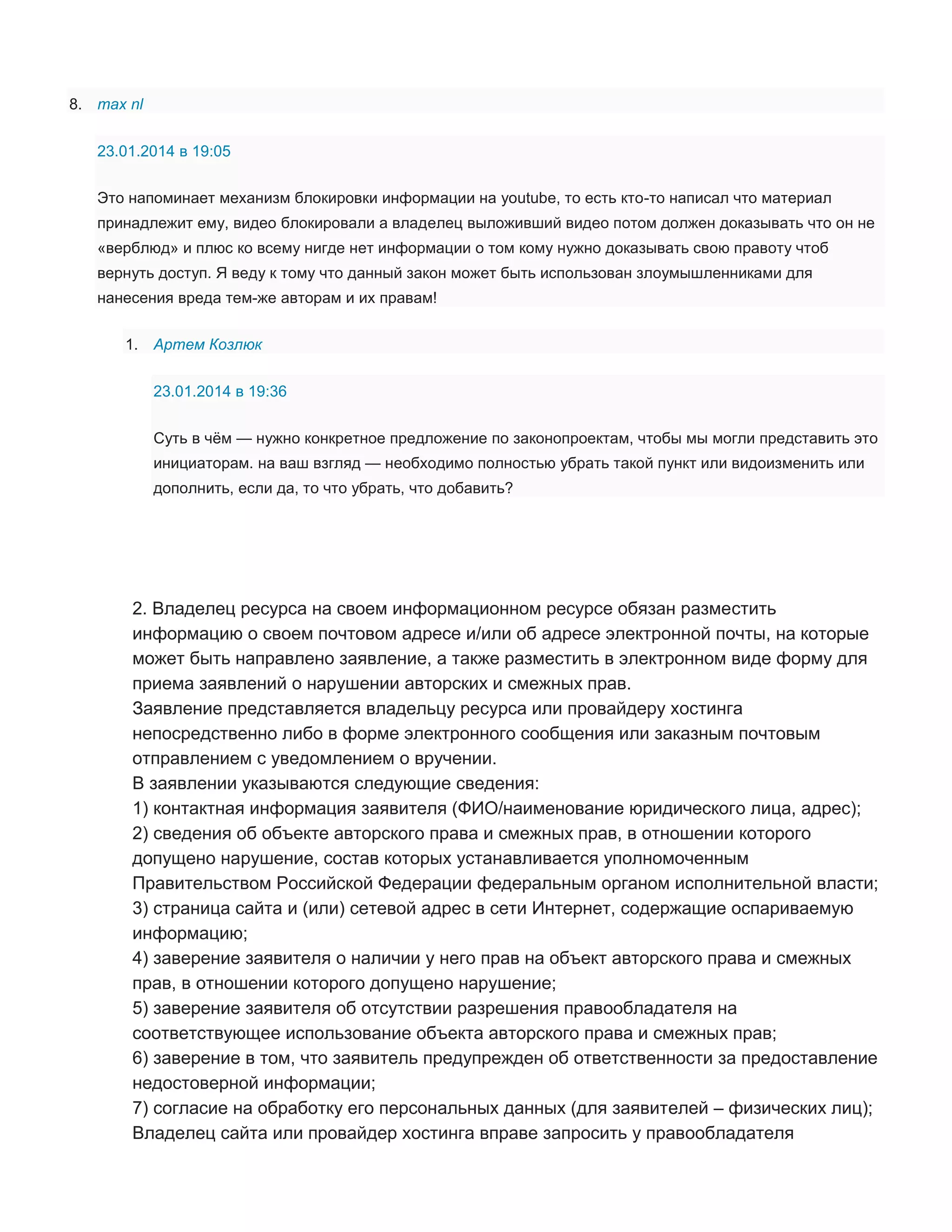 8. max nl
23.01.2014 в 19:05
Это напоминает механизм блокировки информации на youtube, то есть кто-то написал что материал
принадлежит ему, видео блокировали а владелец выложивший видео потом должен доказывать что он не
«верблюд» и плюс ко всему нигде нет информации о том кому нужно доказывать свою правоту чтоб
вернуть доступ. Я веду к тому что данный закон может быть использован злоумышленниками для
нанесения вреда тем-же авторам и их правам!
1. Артем Козлюк
23.01.2014 в 19:36
Суть в чём — нужно конкретное предложение по законопроектам, чтобы мы могли представить это
инициаторам. на ваш взгляд — необходимо полностью убрать такой пункт или видоизменить или
дополнить, если да, то что убрать, что добавить?

2. Владелец ресурса на своем информационном ресурсе обязан разместить
информацию о своем почтовом адресе и/или об адресе электронной почты, на которые
может быть направлено заявление, а также разместить в электронном виде форму для
приема заявлений о нарушении авторских и смежных прав.
Заявление представляется владельцу ресурса или провайдеру хостинга
непосредственно либо в форме электронного сообщения или заказным почтовым
отправлением с уведомлением о вручении.
В заявлении указываются следующие сведения:
1) контактная информация заявителя (ФИО/наименование юридического лица, адрес);
2) сведения об объекте авторского права и смежных прав, в отношении которого
допущено нарушение, состав которых устанавливается уполномоченным
Правительством Российской Федерации федеральным органом исполнительной власти;
3) страница сайта и (или) сетевой адрес в сети Интернет, содержащие оспариваемую
информацию;
4) заверение заявителя о наличии у него прав на объект авторского права и смежных
прав, в отношении которого допущено нарушение;
5) заверение заявителя об отсутствии разрешения правообладателя на
соответствующее использование объекта авторского права и смежных прав;
6) заверение в том, что заявитель предупрежден об ответственности за предоставление
недостоверной информации;
7) согласие на обработку его персональных данных (для заявителей – физических лиц);
Владелец сайта или провайдер хостинга вправе запросить у правообладателя

 