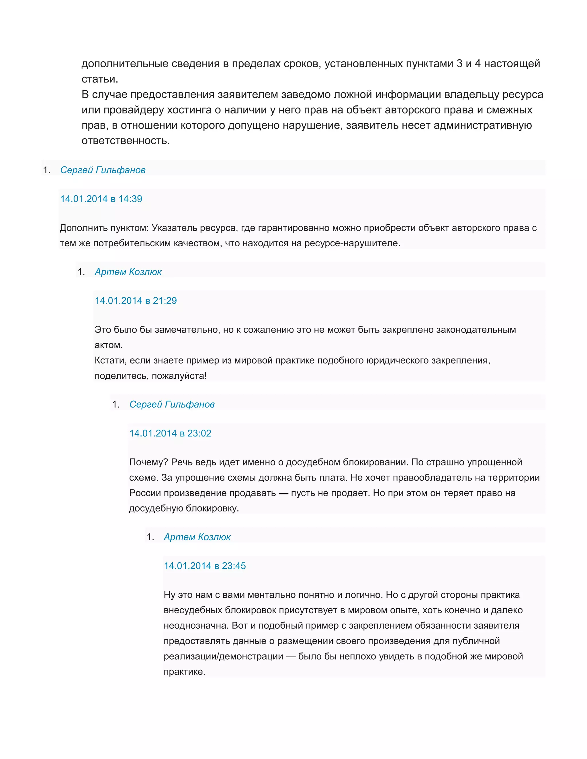 дополнительные сведения в пределах сроков, установленных пунктами 3 и 4 настоящей
статьи.
В случае предоставления заявителем заведомо ложной информации владельцу ресурса
или провайдеру хостинга о наличии у него прав на объект авторского права и смежных
прав, в отношении которого допущено нарушение, заявитель несет административную
ответственность.
1. Сергей Гильфанов
14.01.2014 в 14:39
Дополнить пунктом: Указатель ресурса, где гарантированно можно приобрести объект авторского права с
тем же потребительским качеством, что находится на ресурсе-нарушителе.
1. Артем Козлюк
14.01.2014 в 21:29
Это было бы замечательно, но к сожалению это не может быть закреплено законодательным
актом.
Кстати, если знаете пример из мировой практике подобного юридического закрепления,
поделитесь, пожалуйста!
1. Сергей Гильфанов
14.01.2014 в 23:02
Почему? Речь ведь идет именно о досудебном блокировании. По страшно упрощенной
схеме. За упрощение схемы должна быть плата. Не хочет правообладатель на территории
России произведение продавать — пусть не продает. Но при этом он теряет право на
досудебную блокировку.
1. Артем Козлюк
14.01.2014 в 23:45
Ну это нам с вами ментально понятно и логично. Но с другой стороны практика
внесудебных блокировок присутствует в мировом опыте, хоть конечно и далеко
неоднозначна. Вот и подобный пример с закреплением обязанности заявителя
предоставлять данные о размещении своего произведения для публичной
реализации/демонстрации — было бы неплохо увидеть в подобной же мировой
практике.

 