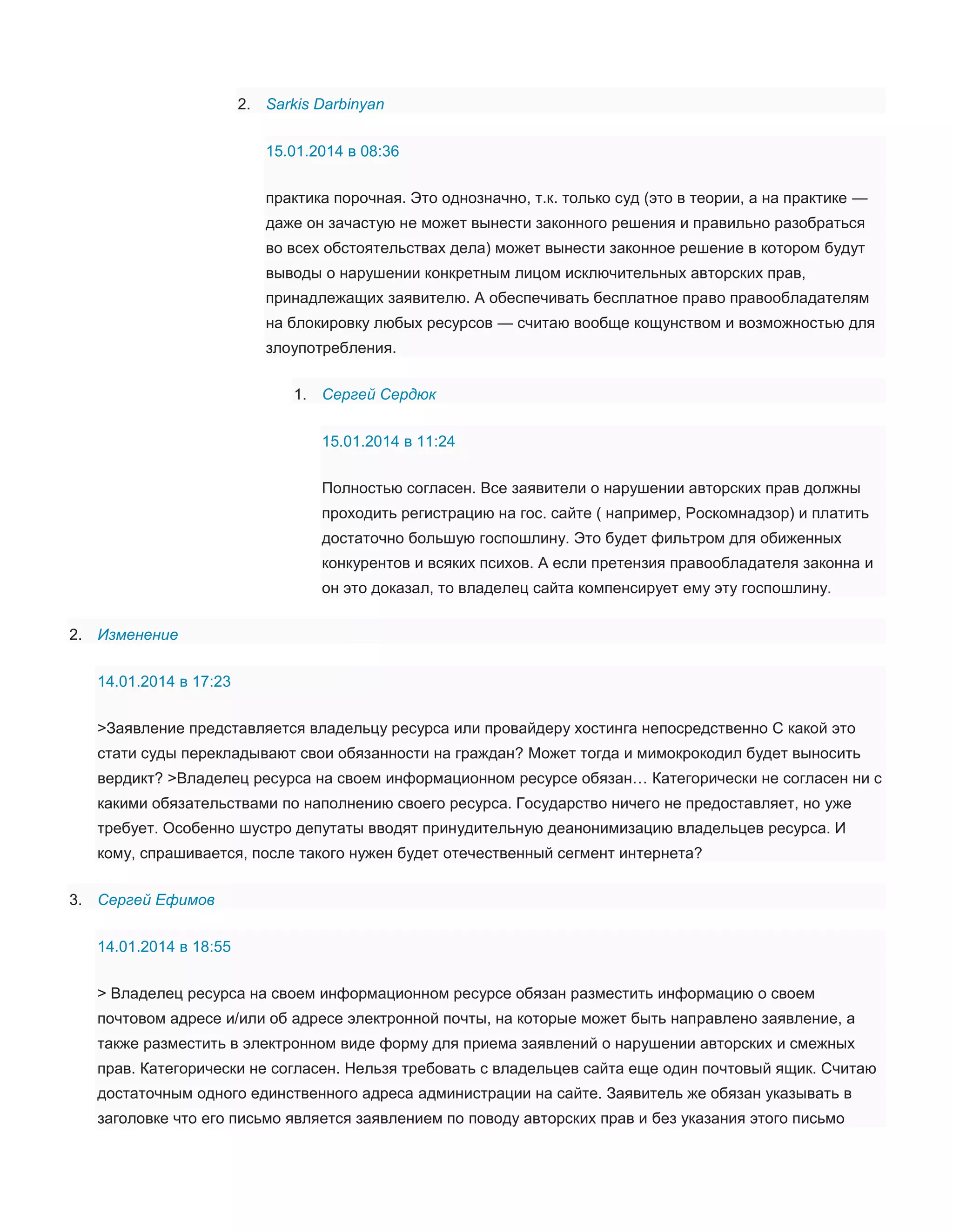 2. Sarkis Darbinyan
15.01.2014 в 08:36
практика порочная. Это однозначно, т.к. только суд (это в теории, а на практике —
даже он зачастую не может вынести законного решения и правильно разобраться
во всех обстоятельствах дела) может вынести законное решение в котором будут
выводы о нарушении конкретным лицом исключительных авторских прав,
принадлежащих заявителю. А обеспечивать бесплатное право правообладателям
на блокировку любых ресурсов — считаю вообще кощунством и возможностью для
злоупотребления.
1. Сергей Сердюк
15.01.2014 в 11:24
Полностью согласен. Все заявители о нарушении авторских прав должны
проходить регистрацию на гос. сайте ( например, Роскомнадзор) и платить
достаточно большую госпошлину. Это будет фильтром для обиженных
конкурентов и всяких психов. А если претензия правообладателя законна и
он это доказал, то владелец сайта компенсирует ему эту госпошлину.
2. Изменение
14.01.2014 в 17:23
>Заявление представляется владельцу ресурса или провайдеру хостинга непосредственно С какой это
стати суды перекладывают свои обязанности на граждан? Может тогда и мимокрокодил будет выносить
вердикт? >Владелец ресурса на своем информационном ресурсе обязан… Категорически не согласен ни с
какими обязательствами по наполнению своего ресурса. Государство ничего не предоставляет, но уже
требует. Особенно шустро депутаты вводят принудительную деанонимизацию владельцев ресурса. И
кому, спрашивается, после такого нужен будет отечественный сегмент интернета?
3. Сергей Ефимов
14.01.2014 в 18:55
> Владелец ресурса на своем информационном ресурсе обязан разместить информацию о своем
почтовом адресе и/или об адресе электронной почты, на которые может быть направлено заявление, а
также разместить в электронном виде форму для приема заявлений о нарушении авторских и смежных
прав. Категорически не согласен. Нельзя требовать с владельцев сайта еще один почтовый ящик. Считаю
достаточным одного единственного адреса администрации на сайте. Заявитель же обязан указывать в
заголовке что его письмо является заявлением по поводу авторских прав и без указания этого письмо

 