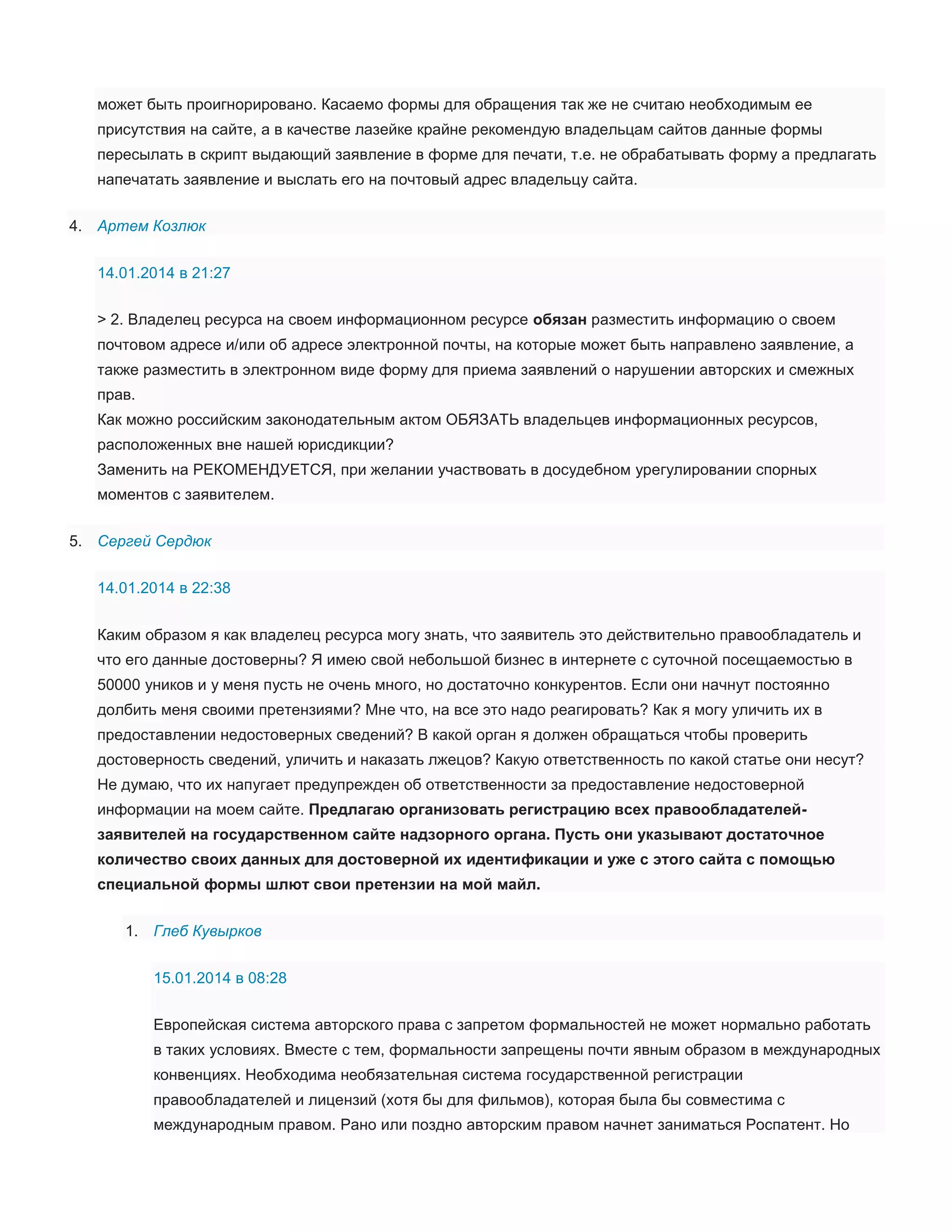 может быть проигнорировано. Касаемо формы для обращения так же не считаю необходимым ее
присутствия на сайте, а в качестве лазейке крайне рекомендую владельцам сайтов данные формы
пересылать в скрипт выдающий заявление в форме для печати, т.е. не обрабатывать форму а предлагать
напечатать заявление и выслать его на почтовый адрес владельцу сайта.
4. Артем Козлюк
14.01.2014 в 21:27
> 2. Владелец ресурса на своем информационном ресурсе обязан разместить информацию о своем
почтовом адресе и/или об адресе электронной почты, на которые может быть направлено заявление, а
также разместить в электронном виде форму для приема заявлений о нарушении авторских и смежных
прав.
Как можно российским законодательным актом ОБЯЗАТЬ владельцев информационных ресурсов,
расположенных вне нашей юрисдикции?
Заменить на РЕКОМЕНДУЕТСЯ, при желании участвовать в досудебном урегулировании спорных
моментов с заявителем.
5. Сергей Сердюк
14.01.2014 в 22:38
Каким образом я как владелец ресурса могу знать, что заявитель это действительно правообладатель и
что его данные достоверны? Я имею свой небольшой бизнес в интернете с суточной посещаемостью в
50000 уников и у меня пусть не очень много, но достаточно конкурентов. Если они начнут постоянно
долбить меня своими претензиями? Мне что, на все это надо реагировать? Как я могу уличить их в
предоставлении недостоверных сведений? В какой орган я должен обращаться чтобы проверить
достоверность сведений, уличить и наказать лжецов? Какую ответственность по какой статье они несут?
Не думаю, что их напугает предупрежден об ответственности за предоставление недостоверной
информации на моем сайте. Предлагаю организовать регистрацию всех правообладателейзаявителей на государственном сайте надзорного органа. Пусть они указывают достаточное
количество своих данных для достоверной их идентификации и уже с этого сайта с помощью
специальной формы шлют свои претензии на мой майл.
1. Глеб Кувырков
15.01.2014 в 08:28
Европейская система авторского права с запретом формальностей не может нормально работать
в таких условиях. Вместе с тем, формальности запрещены почти явным образом в международных
конвенциях. Необходима необязательная система государственной регистрации
правообладателей и лицензий (хотя бы для фильмов), которая была бы совместима с
международным правом. Рано или поздно авторским правом начнет заниматься Роспатент. Но

 