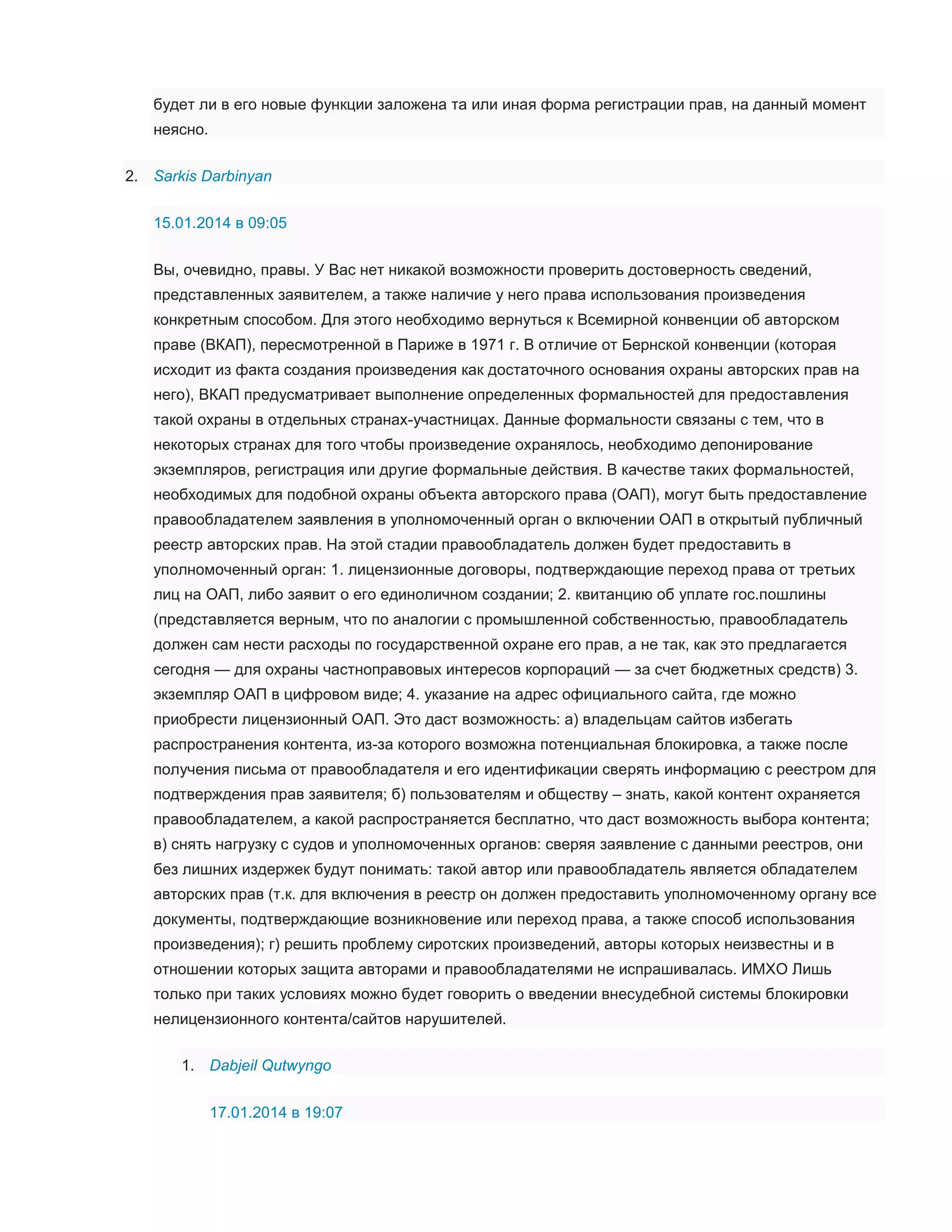будет ли в его новые функции заложена та или иная форма регистрации прав, на данный момент
неясно.
2. Sarkis Darbinyan
15.01.2014 в 09:05
Вы, очевидно, правы. У Вас нет никакой возможности проверить достоверность сведений,
представленных заявителем, а также наличие у него права использования произведения
конкретным способом. Для этого необходимо вернуться к Всемирной конвенции об авторском
праве (ВКАП), пересмотренной в Париже в 1971 г. В отличие от Бернской конвенции (которая
исходит из факта создания произведения как достаточного основания охраны авторских прав на
него), ВКАП предусматривает выполнение определенных формальностей для предоставления
такой охраны в отдельных странах-участницах. Данные формальности связаны с тем, что в
некоторых странах для того чтобы произведение охранялось, необходимо депонирование
экземпляров, регистрация или другие формальные действия. В качестве таких формальностей,
необходимых для подобной охраны объекта авторского права (ОАП), могут быть предоставление
правообладателем заявления в уполномоченный орган о включении ОАП в открытый публичный
реестр авторских прав. На этой стадии правообладатель должен будет предоставить в
уполномоченный орган: 1. лицензионные договоры, подтверждающие переход права от третьих
лиц на ОАП, либо заявит о его единоличном создании; 2. квитанцию об уплате гос.пошлины
(представляется верным, что по аналогии с промышленной собственностью, правообладатель
должен сам нести расходы по государственной охране его прав, а не так, как это предлагается
сегодня — для охраны частноправовых интересов корпораций — за счет бюджетных средств) 3.
экземпляр ОАП в цифровом виде; 4. указание на адрес официального сайта, где можно
приобрести лицензионный ОАП. Это даст возможность: а) владельцам сайтов избегать
распространения контента, из-за которого возможна потенциальная блокировка, а также после
получения письма от правообладателя и его идентификации сверять информацию с реестром для
подтверждения прав заявителя; б) пользователям и обществу – знать, какой контент охраняется
правообладателем, а какой распространяется бесплатно, что даст возможность выбора контента;
в) снять нагрузку с судов и уполномоченных органов: сверяя заявление с данными реестров, они
без лишних издержек будут понимать: такой автор или правообладатель является обладателем
авторских прав (т.к. для включения в реестр он должен предоставить уполномоченному органу все
документы, подтверждающие возникновение или переход права, а также способ использования
произведения); г) решить проблему сиротских произведений, авторы которых неизвестны и в
отношении которых защита авторами и правообладателями не испрашивалась. ИМХО Лишь
только при таких условиях можно будет говорить о введении внесудебной системы блокировки
нелицензионного контента/сайтов нарушителей.
1. Dabjeil Qutwyngo
17.01.2014 в 19:07

 