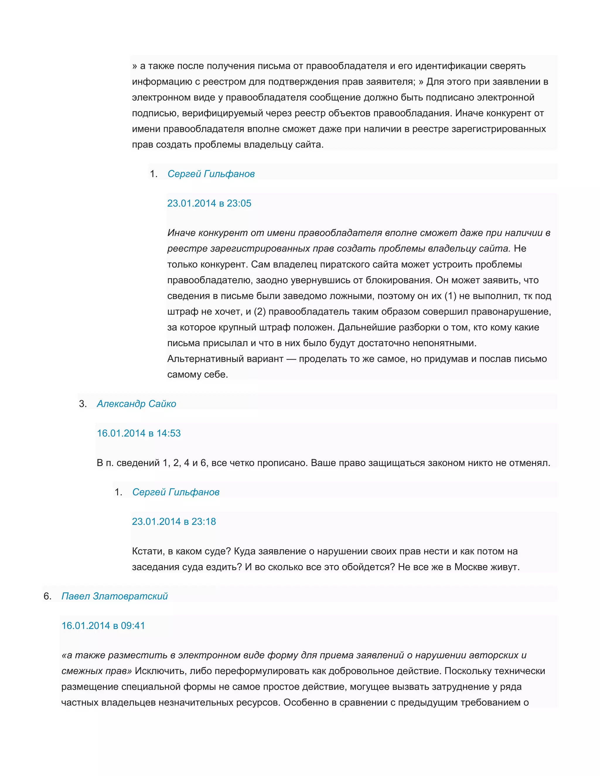» а также после получения письма от правообладателя и его идентификации сверять
информацию с реестром для подтверждения прав заявителя; » Для этого при заявлении в
электронном виде у правообладателя сообщение должно быть подписано электронной
подписью, верифицируемый через реестр объектов правообладания. Иначе конкурент от
имени правообладателя вполне сможет даже при наличии в реестре зарегистрированных
прав создать проблемы владельцу сайта.
1. Сергей Гильфанов
23.01.2014 в 23:05
Иначе конкурент от имени правообладателя вполне сможет даже при наличии в
реестре зарегистрированных прав создать проблемы владельцу сайта. Не
только конкурент. Сам владелец пиратского сайта может устроить проблемы
правообладателю, заодно увернувшись от блокирования. Он может заявить, что
сведения в письме были заведомо ложными, поэтому он их (1) не выполнил, тк под
штраф не хочет, и (2) правообладатель таким образом совершил правонарушение,
за которое крупный штраф положен. Дальнейшие разборки о том, кто кому какие
письма присылал и что в них было будут достаточно непонятными.
Альтернативный вариант — проделать то же самое, но придумав и послав письмо
самому себе.
3. Александр Сайко
16.01.2014 в 14:53
В п. сведений 1, 2, 4 и 6, все четко прописано. Ваше право защищаться законом никто не отменял.
1. Сергей Гильфанов
23.01.2014 в 23:18
Кстати, в каком суде? Куда заявление о нарушении своих прав нести и как потом на
заседания суда ездить? И во сколько все это обойдется? Не все же в Москве живут.
6. Павел Златовратский
16.01.2014 в 09:41
«а также разместить в электронном виде форму для приема заявлений о нарушении авторских и
смежных прав» Исключить, либо переформулировать как добровольное действие. Поскольку технически
размещение специальной формы не самое простое действие, могущее вызвать затруднение у ряда
частных владельцев незначительных ресурсов. Особенно в сравнении с предыдущим требованием о

 