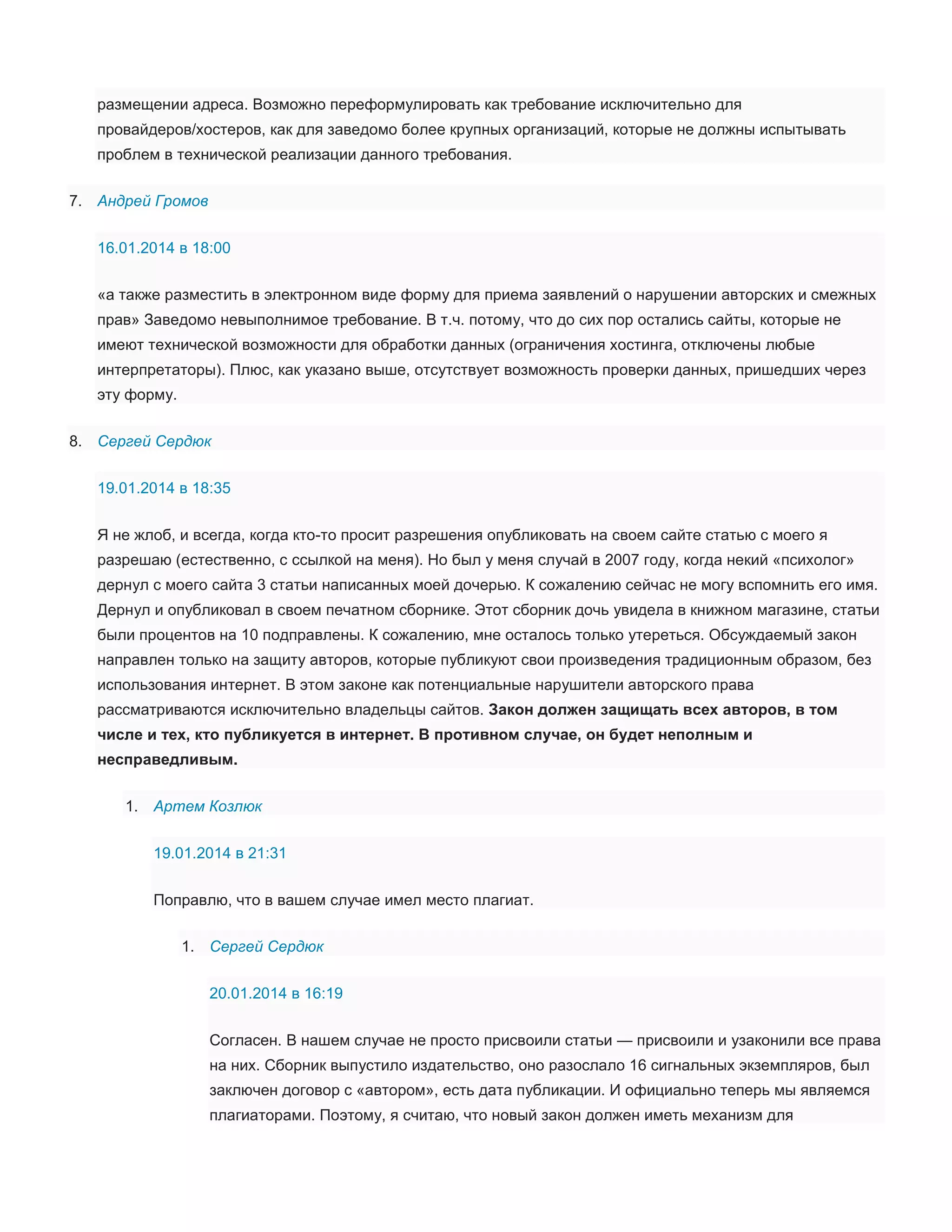 размещении адреса. Возможно переформулировать как требование исключительно для
провайдеров/хостеров, как для заведомо более крупных организаций, которые не должны испытывать
проблем в технической реализации данного требования.
7. Андрей Громов
16.01.2014 в 18:00
«а также разместить в электронном виде форму для приема заявлений о нарушении авторских и смежных
прав» Заведомо невыполнимое требование. В т.ч. потому, что до сих пор остались сайты, которые не
имеют технической возможности для обработки данных (ограничения хостинга, отключены любые
интерпретаторы). Плюс, как указано выше, отсутствует возможность проверки данных, пришедших через
эту форму.
8. Сергей Сердюк
19.01.2014 в 18:35
Я не жлоб, и всегда, когда кто-то просит разрешения опубликовать на своем сайте статью с моего я
разрешаю (естественно, с ссылкой на меня). Но был у меня случай в 2007 году, когда некий «психолог»
дернул с моего сайта 3 статьи написанных моей дочерью. К сожалению сейчас не могу вспомнить его имя.
Дернул и опубликовал в своем печатном сборнике. Этот сборник дочь увидела в книжном магазине, статьи
были процентов на 10 подправлены. К сожалению, мне осталось только утереться. Обсуждаемый закон
направлен только на защиту авторов, которые публикуют свои произведения традиционным образом, без
использования интернет. В этом законе как потенциальные нарушители авторского права
рассматриваются исключительно владельцы сайтов. Закон должен защищать всех авторов, в том
числе и тех, кто публикуется в интернет. В противном случае, он будет неполным и
несправедливым.
1. Артем Козлюк
19.01.2014 в 21:31
Поправлю, что в вашем случае имел место плагиат.
1. Сергей Сердюк
20.01.2014 в 16:19
Согласен. В нашем случае не просто присвоили статьи — присвоили и узаконили все права
на них. Сборник выпустило издательство, оно разослало 16 сигнальных экземпляров, был
заключен договор с «автором», есть дата публикации. И официально теперь мы являемся
плагиаторами. Поэтому, я считаю, что новый закон должен иметь механизм для

 