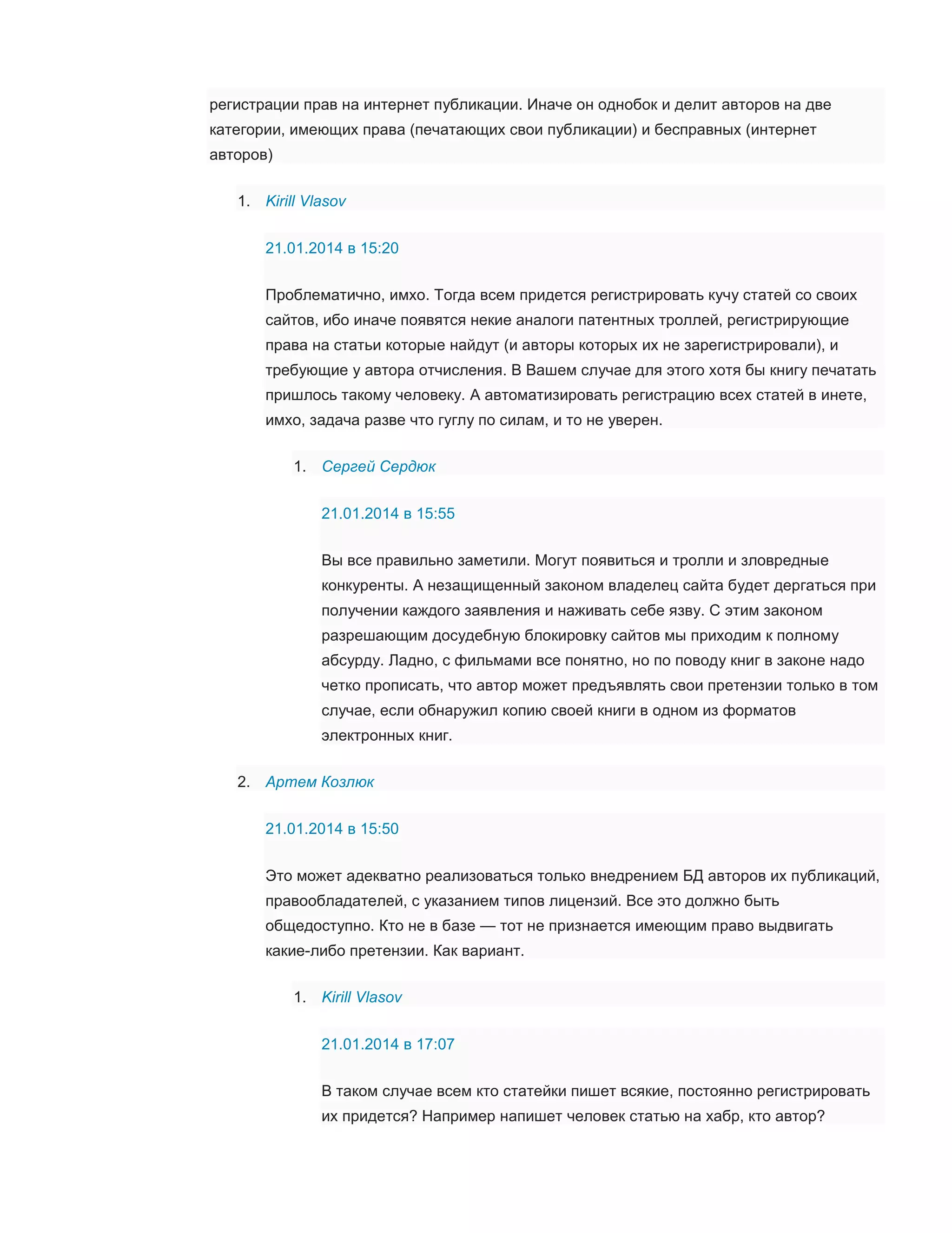регистрации прав на интернет публикации. Иначе он однобок и делит авторов на две
категории, имеющих права (печатающих свои публикации) и бесправных (интернет
авторов)
1. Kirill Vlasov
21.01.2014 в 15:20
Проблематично, имхо. Тогда всем придется регистрировать кучу статей со своих
сайтов, ибо иначе появятся некие аналоги патентных троллей, регистрирующие
права на статьи которые найдут (и авторы которых их не зарегистрировали), и
требующие у автора отчисления. В Вашем случае для этого хотя бы книгу печатать
пришлось такому человеку. А автоматизировать регистрацию всех статей в инете,
имхо, задача разве что гуглу по силам, и то не уверен.
1. Сергей Сердюк
21.01.2014 в 15:55
Вы все правильно заметили. Могут появиться и тролли и зловредные
конкуренты. А незащищенный законом владелец сайта будет дергаться при
получении каждого заявления и наживать себе язву. С этим законом
разрешающим досудебную блокировку сайтов мы приходим к полному
абсурду. Ладно, с фильмами все понятно, но по поводу книг в законе надо
четко прописать, что автор может предъявлять свои претензии только в том
случае, если обнаружил копию своей книги в одном из форматов
электронных книг.
2. Артем Козлюк
21.01.2014 в 15:50
Это может адекватно реализоваться только внедрением БД авторов их публикаций,
правообладателей, с указанием типов лицензий. Все это должно быть
общедоступно. Кто не в базе — тот не признается имеющим право выдвигать
какие-либо претензии. Как вариант.
1. Kirill Vlasov
21.01.2014 в 17:07
В таком случае всем кто статейки пишет всякие, постоянно регистрировать
их придется? Например напишет человек статью на хабр, кто автор?

 