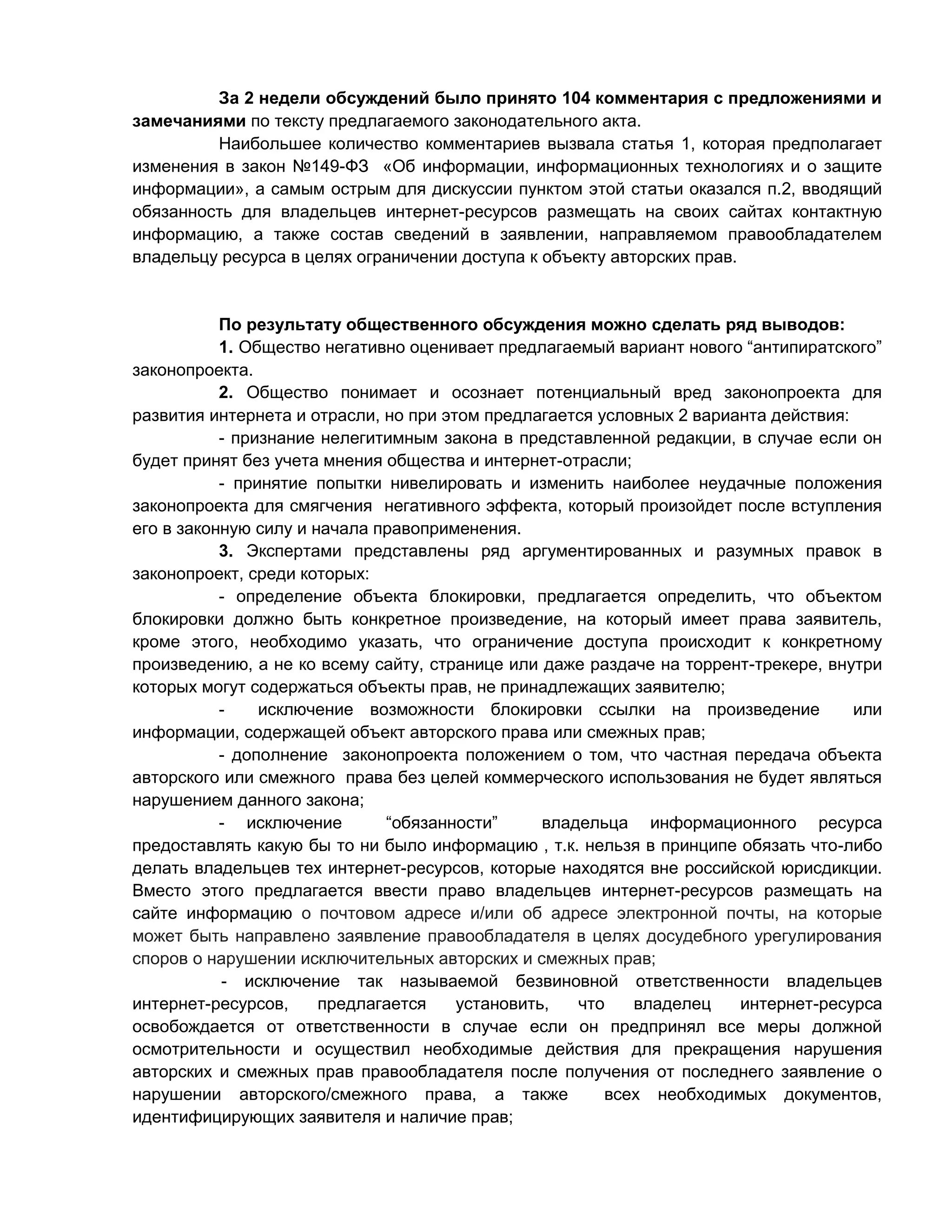 За 2 недели обсуждений было принято 104 комментария с предложениями и
замечаниями по тексту предлагаемого законодательного акта.
Наибольшее количество комментариев вызвала статья 1, которая предполагает
изменения в закон №149-ФЗ «Об информации, информационных технологиях и о защите
информации», а самым острым для дискуссии пунктом этой статьи оказался п.2, вводящий
обязанность для владельцев интернет-ресурсов размещать на своих сайтах контактную
информацию, а также состав сведений в заявлении, направляемом правообладателем
владельцу ресурса в целях ограничении доступа к объекту авторских прав.

По результату общественного обсуждения можно сделать ряд выводов:
1. Общество негативно оценивает предлагаемый вариант нового “антипиратского”
законопроекта.
2. Общество понимает и осознает потенциальный вред законопроекта для
развития интернета и отрасли, но при этом предлагается условных 2 варианта действия:
- признание нелегитимным закона в представленной редакции, в случае если он
будет принят без учета мнения общества и интернет-отрасли;
- принятие попытки нивелировать и изменить наиболее неудачные положения
законопроекта для смягчения негативного эффекта, который произойдет после вступления
его в законную силу и начала правоприменения.
3. Экспертами представлены ряд аргументированных и разумных правок в
законопроект, среди которых:
- определение объекта блокировки, предлагается определить, что объектом
блокировки должно быть конкретное произведение, на который имеет права заявитель,
кроме этого, необходимо указать, что ограничение доступа происходит к конкретному
произведению, а не ко всему сайту, странице или даже раздаче на торрент-трекере, внутри
которых могут содержаться объекты прав, не принадлежащих заявителю;
исключение возможности блокировки ссылки на произведение
или
информации, содержащей объект авторского права или смежных прав;
- дополнение законопроекта положением о том, что частная передача объекта
авторского или смежного права без целей коммерческого использования не будет являться
нарушением данного закона;
- исключение
“обязанности”
владельца информационного ресурса
предоставлять какую бы то ни было информацию , т.к. нельзя в принципе обязать что-либо
делать владельцев тех интернет-ресурсов, которые находятся вне российской юрисдикции.
Вместо этого предлагается ввести право владельцев интернет-ресурсов размещать на
сайте информацию о почтовом адресе и/или об адресе электронной почты, на которые
может быть направлено заявление правообладателя в целях досудебного урегулирования
споров о нарушении исключительных авторских и смежных прав;
- исключение так называемой безвиновной ответственности владельцев
интернет-ресурсов,
предлагается
установить,
что
владелец
интернет-ресурса
освобождается от ответственности в случае если он предпринял все меры должной
осмотрительности и осуществил необходимые действия для прекращения нарушения
авторских и смежных прав правообладателя после получения от последнего заявление о
нарушении авторского/смежного права, а также
всех необходимых документов,
идентифицирующих заявителя и наличие прав;

 