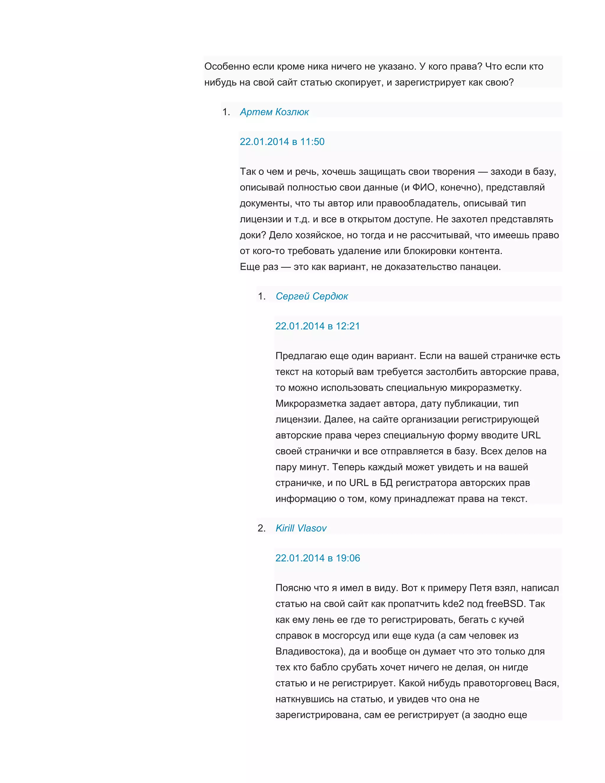 Особенно если кроме ника ничего не указано. У кого права? Что если кто
нибудь на свой сайт статью скопирует, и зарегистрирует как свою?
1. Артем Козлюк
22.01.2014 в 11:50
Так о чем и речь, хочешь защищать свои творения — заходи в базу,
описывай полностью свои данные (и ФИО, конечно), представляй
документы, что ты автор или правообладатель, описывай тип
лицензии и т.д. и все в открытом доступе. Не захотел представлять
доки? Дело хозяйское, но тогда и не рассчитывай, что имеешь право
от кого-то требовать удаление или блокировки контента.
Еще раз — это как вариант, не доказательство панацеи.
1. Сергей Сердюк
22.01.2014 в 12:21
Предлагаю еще один вариант. Если на вашей страничке есть
текст на который вам требуется застолбить авторские права,
то можно использовать специальную микроразметку.
Микроразметка задает автора, дату публикации, тип
лицензии. Далее, на сайте организации регистрирующей
авторские права через специальную форму вводите URL
своей странички и все отправляется в базу. Всех делов на
пару минут. Теперь каждый может увидеть и на вашей
страничке, и по URL в БД регистратора авторских прав
информацию о том, кому принадлежат права на текст.
2. Kirill Vlasov
22.01.2014 в 19:06
Поясню что я имел в виду. Вот к примеру Петя взял, написал
статью на свой сайт как пропатчить kde2 под freeBSD. Так
как ему лень ее где то регистрировать, бегать с кучей
справок в мосгорсуд или еще куда (а сам человек из
Владивостока), да и вообще он думает что это только для
тех кто бабло срубать хочет ничего не делая, он нигде
статью и не регистрирует. Какой нибудь правоторговец Вася,
наткнувшись на статью, и увидев что она не
зарегистрирована, сам ее регистрирует (а заодно еще

 