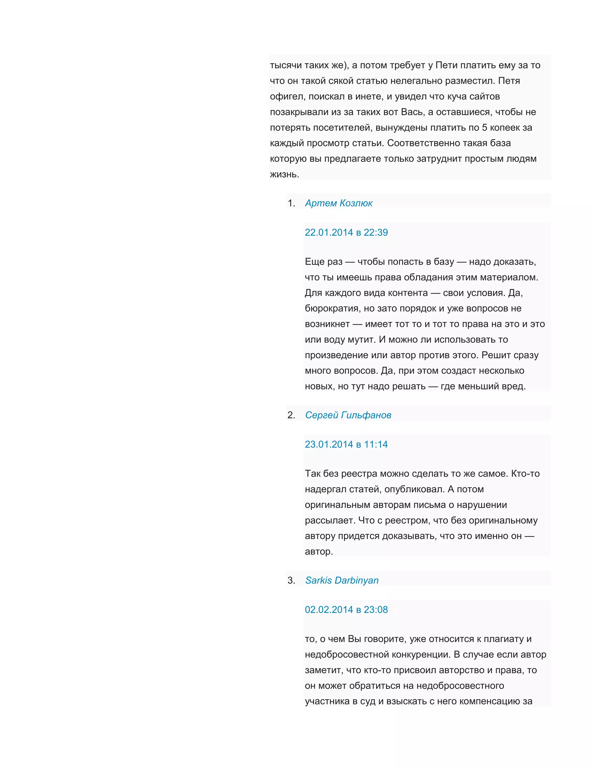 тысячи таких же), а потом требует у Пети платить ему за то
что он такой сякой статью нелегально разместил. Петя
офигел, поискал в инете, и увидел что куча сайтов
позакрывали из за таких вот Вась, а оставшиеся, чтобы не
потерять посетителей, вынуждены платить по 5 копеек за
каждый просмотр статьи. Соответственно такая база
которую вы предлагаете только затруднит простым людям
жизнь.
1. Артем Козлюк
22.01.2014 в 22:39
Еще раз — чтобы попасть в базу — надо доказать,
что ты имеешь права обладания этим материалом.
Для каждого вида контента — свои условия. Да,
бюрократия, но зато порядок и уже вопросов не
возникнет — имеет тот то и тот то права на это и это
или воду мутит. И можно ли использовать то
произведение или автор против этого. Решит сразу
много вопросов. Да, при этом создаст несколько
новых, но тут надо решать — где меньший вред.
2. Сергей Гильфанов
23.01.2014 в 11:14
Так без реестра можно сделать то же самое. Кто-то
надергал статей, опубликовал. А потом
оригинальным авторам письма о нарушении
рассылает. Что с реестром, что без оригинальному
автору придется доказывать, что это именно он —
автор.
3. Sarkis Darbinyan
02.02.2014 в 23:08
то, о чем Вы говорите, уже относится к плагиату и
недобросовестной конкуренции. В случае если автор
заметит, что кто-то присвоил авторство и права, то
он может обратиться на недобросовестного
участника в суд и взыскать с него компенсацию за

 