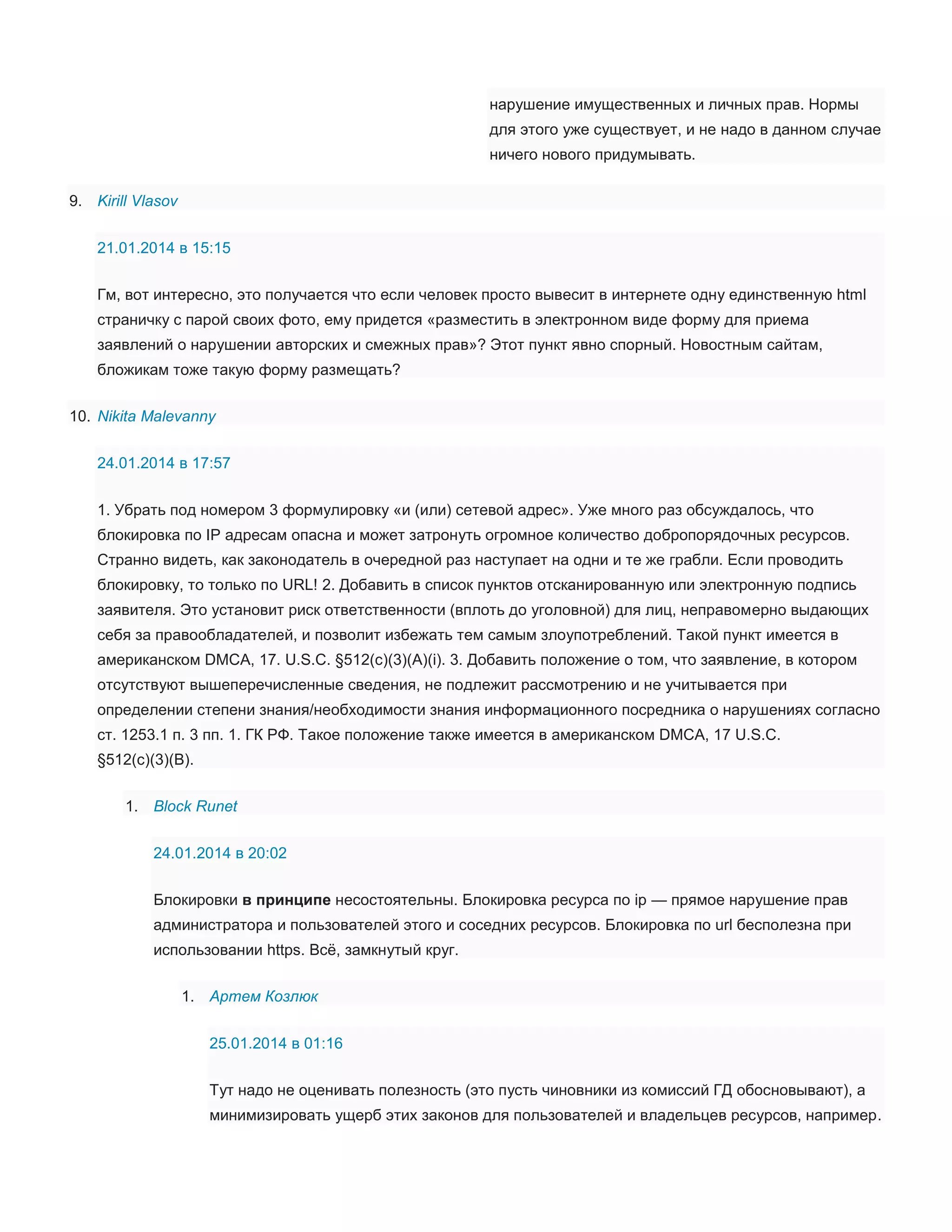 нарушение имущественных и личных прав. Нормы
для этого уже существует, и не надо в данном случае
ничего нового придумывать.
9. Kirill Vlasov
21.01.2014 в 15:15
Гм, вот интересно, это получается что если человек просто вывесит в интернете одну единственную html
страничку с парой своих фото, ему придется «разместить в электронном виде форму для приема
заявлений о нарушении авторских и смежных прав»? Этот пункт явно спорный. Новостным сайтам,
бложикам тоже такую форму размещать?
10. Nikita Malevanny
24.01.2014 в 17:57
1. Убрать под номером 3 формулировку «и (или) сетевой адрес». Уже много раз обсуждалось, что
блокировка по IP адресам опасна и может затронуть огромное количество добропорядочных ресурсов.
Странно видеть, как законодатель в очередной раз наступает на одни и те же грабли. Если проводить
блокировку, то только по URL! 2. Добавить в список пунктов отсканированную или электронную подпись
заявителя. Это установит риск ответственности (вплоть до уголовной) для лиц, неправомерно выдающих
себя за правообладателей, и позволит избежать тем самым злоупотреблений. Такой пункт имеется в
американском DMCA, 17. U.S.C. §512(c)(3)(A)(i). 3. Добавить положение о том, что заявление, в котором
отсутствуют вышеперечисленные сведения, не подлежит рассмотрению и не учитывается при
определении степени знания/необходимости знания информационного посредника о нарушениях согласно
ст. 1253.1 п. 3 пп. 1. ГК РФ. Такое положение также имеется в американском DMCA, 17 U.S.C.
§512(c)(3)(B).
1. Block Runet
24.01.2014 в 20:02
Блокировки в принципе несостоятельны. Блокировка ресурса по ip — прямое нарушение прав
администратора и пользователей этого и соседних ресурсов. Блокировка по url бесполезна при
использовании https. Всё, замкнутый круг.
1. Артем Козлюк
25.01.2014 в 01:16
Тут надо не оценивать полезность (это пусть чиновники из комиссий ГД обосновывают), а
минимизировать ущерб этих законов для пользователей и владельцев ресурсов, например.

 