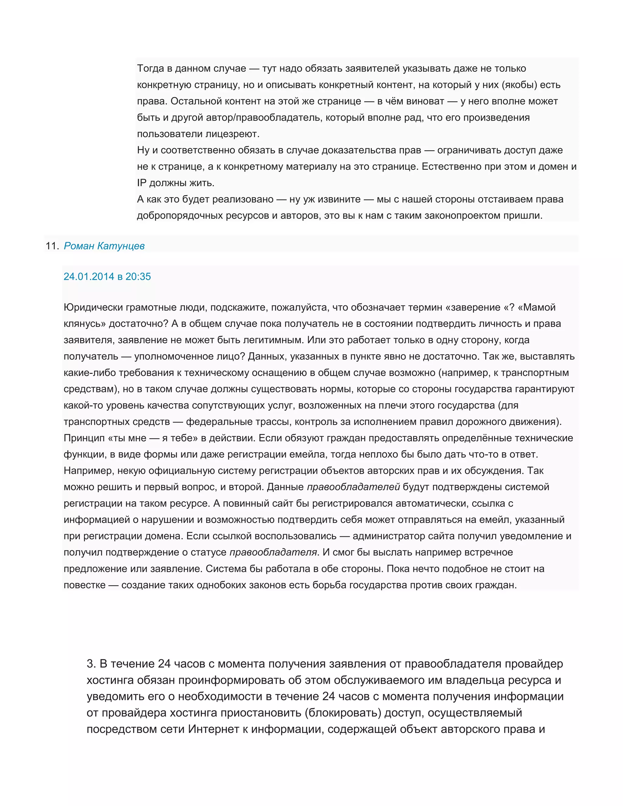 Тогда в данном случае — тут надо обязать заявителей указывать даже не только
конкретную страницу, но и описывать конкретный контент, на который у них (якобы) есть
права. Остальной контент на этой же странице — в чём виноват — у него вполне может
быть и другой автор/правообладатель, который вполне рад, что его произведения
пользователи лицезреют.
Ну и соответственно обязать в случае доказательства прав — ограничивать доступ даже
не к странице, а к конкретному материалу на это странице. Естественно при этом и домен и
IP должны жить.
А как это будет реализовано — ну уж извините — мы с нашей стороны отстаиваем права
добропорядочных ресурсов и авторов, это вы к нам с таким законопроектом пришли.
11. Роман Катунцев
24.01.2014 в 20:35
Юридически грамотные люди, подскажите, пожалуйста, что обозначает термин «заверение «? «Мамой
клянусь» достаточно? А в общем случае пока получатель не в состоянии подтвердить личность и права
заявителя, заявление не может быть легитимным. Или это работает только в одну сторону, когда
получатель — уполномоченное лицо? Данных, указанных в пункте явно не достаточно. Так же, выставлять
какие-либо требования к техническому оснащению в общем случае возможно (например, к транспортным
средствам), но в таком случае должны существовать нормы, которые со стороны государства гарантируют
какой-то уровень качества сопутствующих услуг, возложенных на плечи этого государства (для
транспортных средств — федеральные трассы, контроль за исполнением правил дорожного движения).
Принцип «ты мне — я тебе» в действии. Если обязуют граждан предоставлять определённые технические
функции, в виде формы или даже регистрации емейла, тогда неплохо бы было дать что-то в ответ.
Например, некую официальную систему регистрации объектов авторских прав и их обсуждения. Так
можно решить и первый вопрос, и второй. Данные правообладателей будут подтверждены системой
регистрации на таком ресурсе. А повинный сайт бы регистрировался автоматически, ссылка с
информацией о нарушении и возможностью подтвердить себя может отправляться на емейл, указанный
при регистрации домена. Если ссылкой воспользовались — администратор сайта получил уведомление и
получил подтверждение о статусе правообладателя. И смог бы выслать например встречное
предложение или заявление. Система бы работала в обе стороны. Пока нечто подобное не стоит на
повестке — создание таких однобоких законов есть борьба государства против своих граждан.

3. В течение 24 часов с момента получения заявления от правообладателя провайдер
хостинга обязан проинформировать об этом обслуживаемого им владельца ресурса и
уведомить его о необходимости в течение 24 часов с момента получения информации
от провайдера хостинга приостановить (блокировать) доступ, осуществляемый
посредством сети Интернет к информации, содержащей объект авторского права и

 
