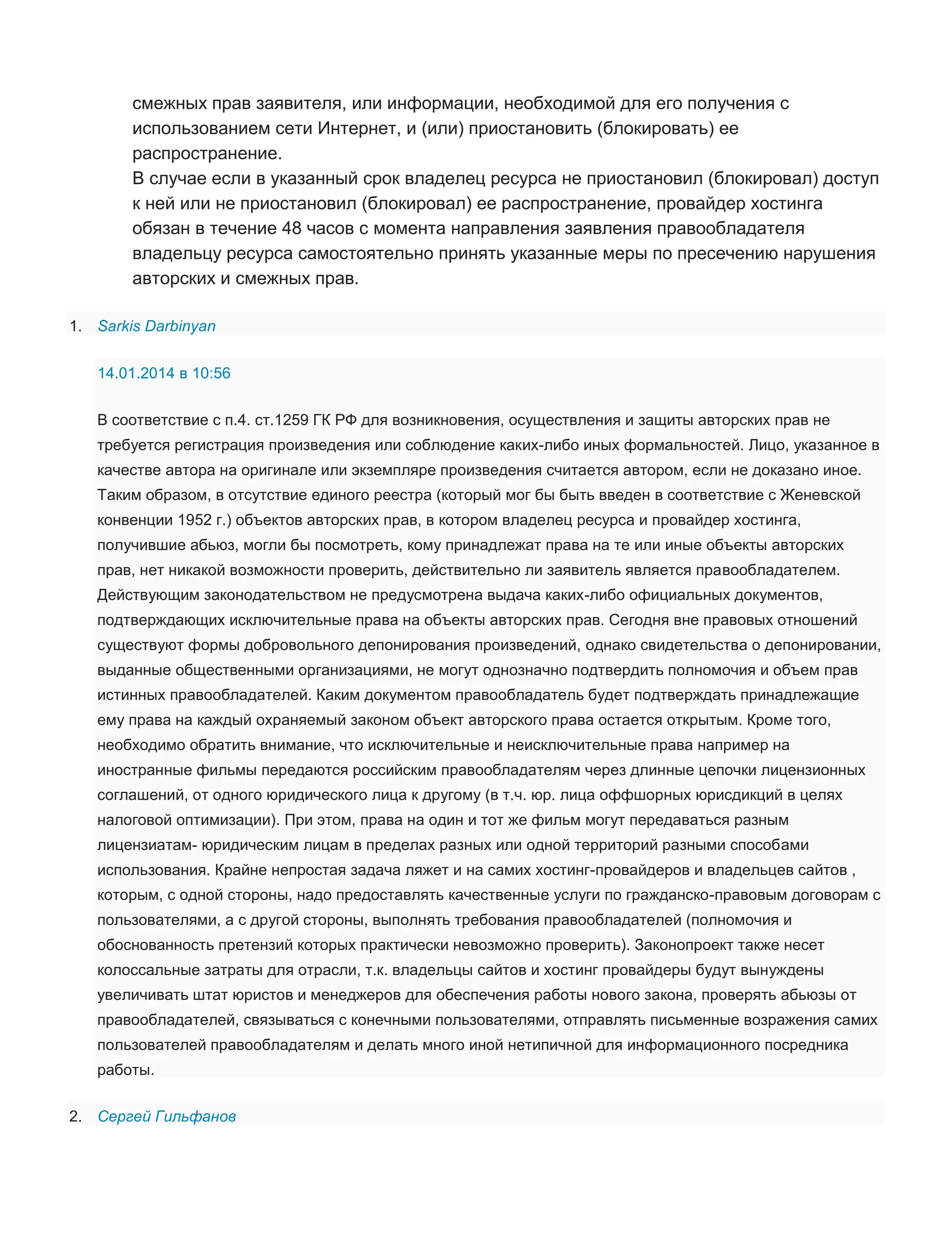 смежных прав заявителя, или информации, необходимой для его получения с
использованием сети Интернет, и (или) приостановить (блокировать) ее
распространение.
В случае если в указанный срок владелец ресурса не приостановил (блокировал) доступ
к ней или не приостановил (блокировал) ее распространение, провайдер хостинга
обязан в течение 48 часов с момента направления заявления правообладателя
владельцу ресурса самостоятельно принять указанные меры по пресечению нарушения
авторских и смежных прав.
1. Sarkis Darbinyan
14.01.2014 в 10:56
В соответствие с п.4. ст.1259 ГК РФ для возникновения, осуществления и защиты авторских прав не
требуется регистрация произведения или соблюдение каких-либо иных формальностей. Лицо, указанное в
качестве автора на оригинале или экземпляре произведения считается автором, если не доказано иное.
Таким образом, в отсутствие единого реестра (который мог бы быть введен в соответствие с Женевской
конвенции 1952 г.) объектов авторских прав, в котором владелец ресурса и провайдер хостинга,
получившие абьюз, могли бы посмотреть, кому принадлежат права на те или иные объекты авторских
прав, нет никакой возможности проверить, действительно ли заявитель является правообладателем.
Действующим законодательством не предусмотрена выдача каких-либо официальных документов,
подтверждающих исключительные права на объекты авторских прав. Сегодня вне правовых отношений
существуют формы добровольного депонирования произведений, однако свидетельства о депонировании,
выданные общественными организациями, не могут однозначно подтвердить полномочия и объем прав
истинных правообладателей. Каким документом правообладатель будет подтверждать принадлежащие
ему права на каждый охраняемый законом объект авторского права остается открытым. Кроме того,
необходимо обратить внимание, что исключительные и неисключительные права например на
иностранные фильмы передаются российским правообладателям через длинные цепочки лицензионных
соглашений, от одного юридического лица к другому (в т.ч. юр. лица оффшорных юрисдикций в целях
налоговой оптимизации). При этом, права на один и тот же фильм могут передаваться разным
лицензиатам- юридическим лицам в пределах разных или одной территорий разными способами
использования. Крайне непростая задача ляжет и на самих хостинг-провайдеров и владельцев сайтов ,
которым, с одной стороны, надо предоставлять качественные услуги по гражданско-правовым договорам с
пользователями, а с другой стороны, выполнять требования правообладателей (полномочия и
обоснованность претензий которых практически невозможно проверить). Законопроект также несет
колоссальные затраты для отрасли, т.к. владельцы сайтов и хостинг провайдеры будут вынуждены
увеличивать штат юристов и менеджеров для обеспечения работы нового закона, проверять абьюзы от
правообладателей, связываться с конечными пользователями, отправлять письменные возражения самих
пользователей правообладателям и делать много иной нетипичной для информационного посредника
работы.
2. Сергей Гильфанов

 