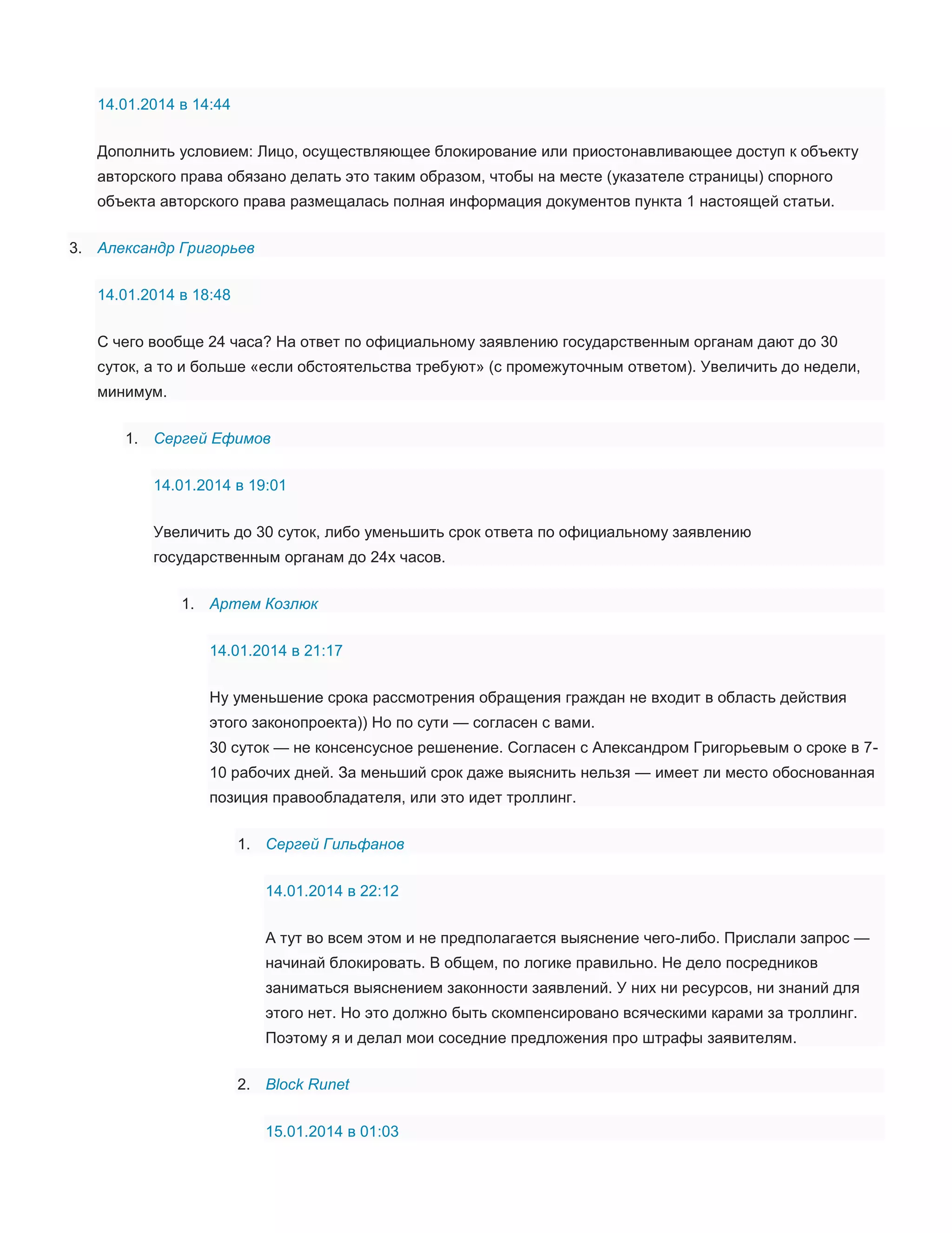 14.01.2014 в 14:44
Дополнить условием: Лицо, осуществляющее блокирование или приостонавливающее доступ к объекту
авторского права обязано делать это таким образом, чтобы на месте (указателе страницы) спорного
объекта авторского права размещалась полная информация документов пункта 1 настоящей статьи.
3. Александр Григорьев
14.01.2014 в 18:48
С чего вообще 24 часа? На ответ по официальному заявлению государственным органам дают до 30
суток, а то и больше «если обстоятельства требуют» (с промежуточным ответом). Увеличить до недели,
минимум.
1. Сергей Ефимов
14.01.2014 в 19:01
Увеличить до 30 суток, либо уменьшить срок ответа по официальному заявлению
государственным органам до 24х часов.
1. Артем Козлюк
14.01.2014 в 21:17
Ну уменьшение срока рассмотрения обращения граждан не входит в область действия
этого законопроекта)) Но по сути — согласен с вами.
30 суток — не консенсусное решенение. Согласен с Александром Григорьевым о сроке в 710 рабочих дней. За меньший срок даже выяснить нельзя — имеет ли место обоснованная
позиция правообладателя, или это идет троллинг.
1. Сергей Гильфанов
14.01.2014 в 22:12
А тут во всем этом и не предполагается выяснение чего-либо. Прислали запрос —
начинай блокировать. В общем, по логике правильно. Не дело посредников
заниматься выяснением законности заявлений. У них ни ресурсов, ни знаний для
этого нет. Но это должно быть скомпенсировано всяческими карами за троллинг.
Поэтому я и делал мои соседние предложения про штрафы заявителям.
2. Block Runet
15.01.2014 в 01:03

 