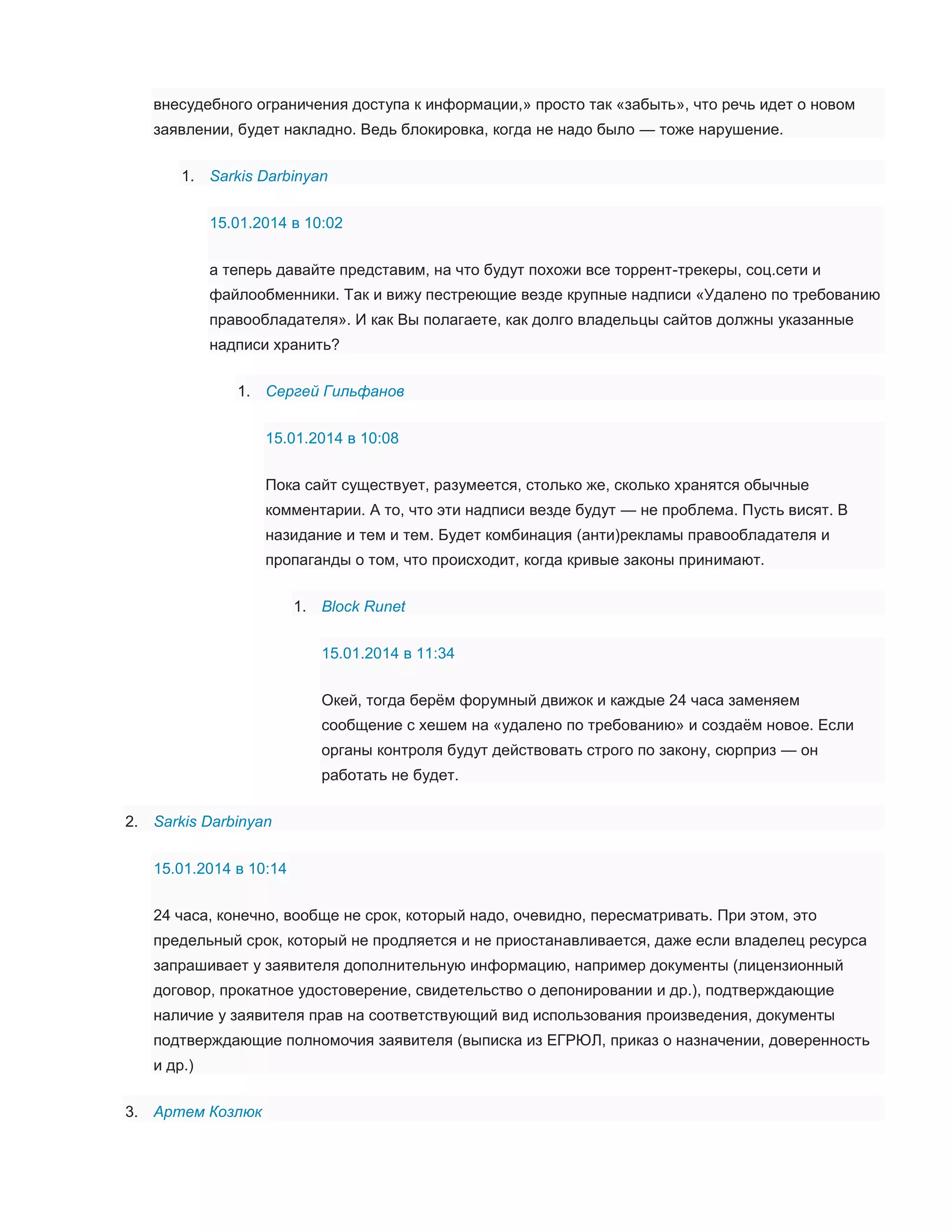 внесудебного ограничения доступа к информации,» просто так «забыть», что речь идет о новом
заявлении, будет накладно. Ведь блокировка, когда не надо было — тоже нарушение.
1. Sarkis Darbinyan
15.01.2014 в 10:02
а теперь давайте представим, на что будут похожи все торрент-трекеры, соц.сети и
файлообменники. Так и вижу пестреющие везде крупные надписи «Удалено по требованию
правообладателя». И как Вы полагаете, как долго владельцы сайтов должны указанные
надписи хранить?
1. Сергей Гильфанов
15.01.2014 в 10:08
Пока сайт существует, разумеется, столько же, сколько хранятся обычные
комментарии. А то, что эти надписи везде будут — не проблема. Пусть висят. В
назидание и тем и тем. Будет комбинация (анти)рекламы правообладателя и
пропаганды о том, что происходит, когда кривые законы принимают.
1. Block Runet
15.01.2014 в 11:34
Окей, тогда берём форумный движок и каждые 24 часа заменяем
сообщение с хешем на «удалено по требованию» и создаём новое. Если
органы контроля будут действовать строго по закону, сюрприз — он
работать не будет.
2. Sarkis Darbinyan
15.01.2014 в 10:14
24 часа, конечно, вообще не срок, который надо, очевидно, пересматривать. При этом, это
предельный срок, который не продляется и не приостанавливается, даже если владелец ресурса
запрашивает у заявителя дополнительную информацию, например документы (лицензионный
договор, прокатное удостоверение, свидетельство о депонировании и др.), подтверждающие
наличие у заявителя прав на соответствующий вид использования произведения, документы
подтверждающие полномочия заявителя (выписка из ЕГРЮЛ, приказ о назначении, доверенность
и др.)
3. Артем Козлюк

 