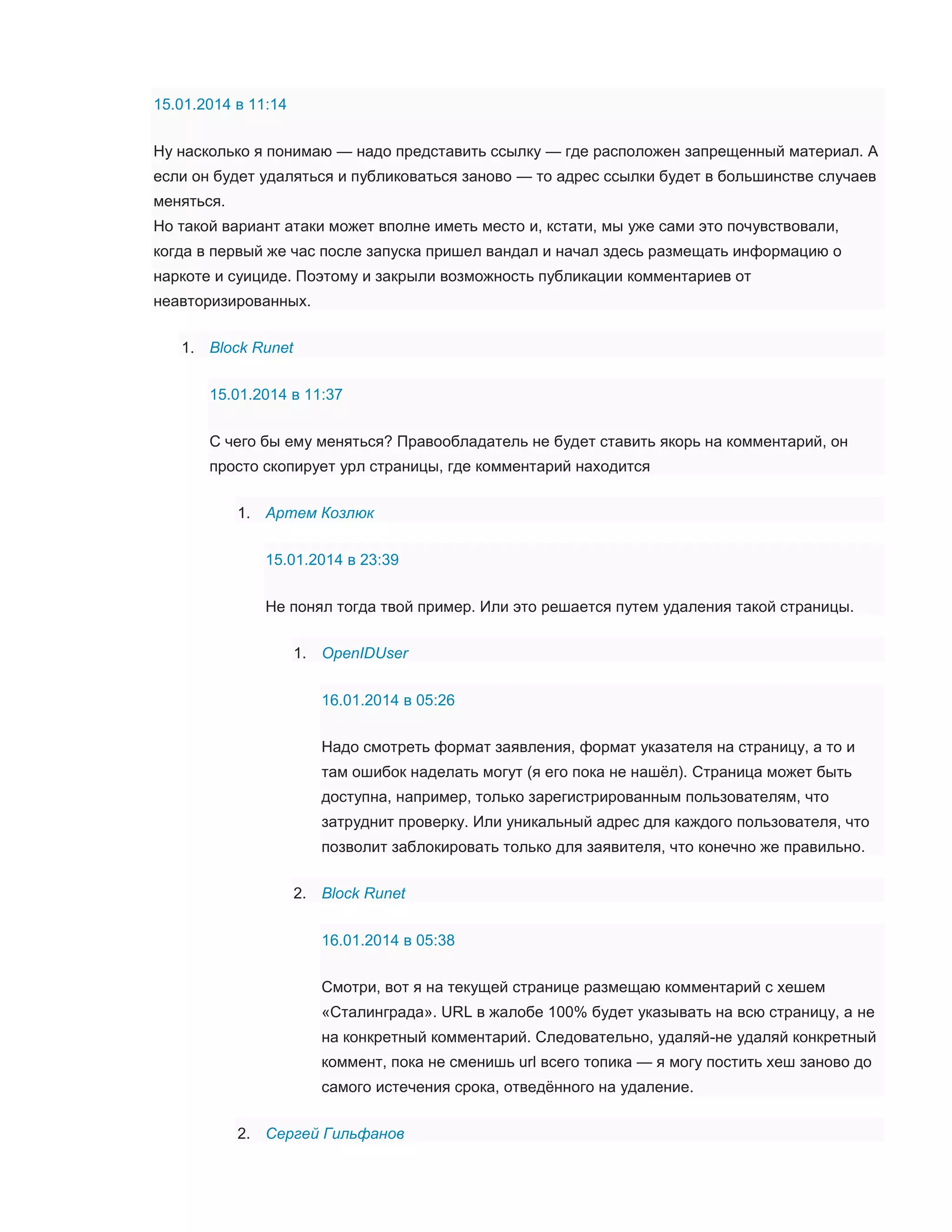 15.01.2014 в 11:14
Ну насколько я понимаю — надо представить ссылку — где расположен запрещенный материал. А
если он будет удаляться и публиковаться заново — то адрес ссылки будет в большинстве случаев
меняться.
Но такой вариант атаки может вполне иметь место и, кстати, мы уже сами это почувствовали,
когда в первый же час после запуска пришел вандал и начал здесь размещать информацию о
наркоте и суициде. Поэтому и закрыли возможность публикации комментариев от
неавторизированных.
1. Block Runet
15.01.2014 в 11:37
С чего бы ему меняться? Правообладатель не будет ставить якорь на комментарий, он
просто скопирует урл страницы, где комментарий находится
1. Артем Козлюк
15.01.2014 в 23:39
Не понял тогда твой пример. Или это решается путем удаления такой страницы.
1. OpenIDUser
16.01.2014 в 05:26
Надо смотреть формат заявления, формат указателя на страницу, а то и
там ошибок наделать могут (я его пока не нашёл). Страница может быть
доступна, например, только зарегистрированным пользователям, что
затруднит проверку. Или уникальный адрес для каждого пользователя, что
позволит заблокировать только для заявителя, что конечно же правильно.
2. Block Runet
16.01.2014 в 05:38
Смотри, вот я на текущей странице размещаю комментарий с хешем
«Сталинграда». URL в жалобе 100% будет указывать на всю страницу, а не
на конкретный комментарий. Следовательно, удаляй-не удаляй конкретный
коммент, пока не сменишь url всего топика — я могу постить хеш заново до
самого истечения срока, отведённого на удаление.
2. Сергей Гильфанов

 