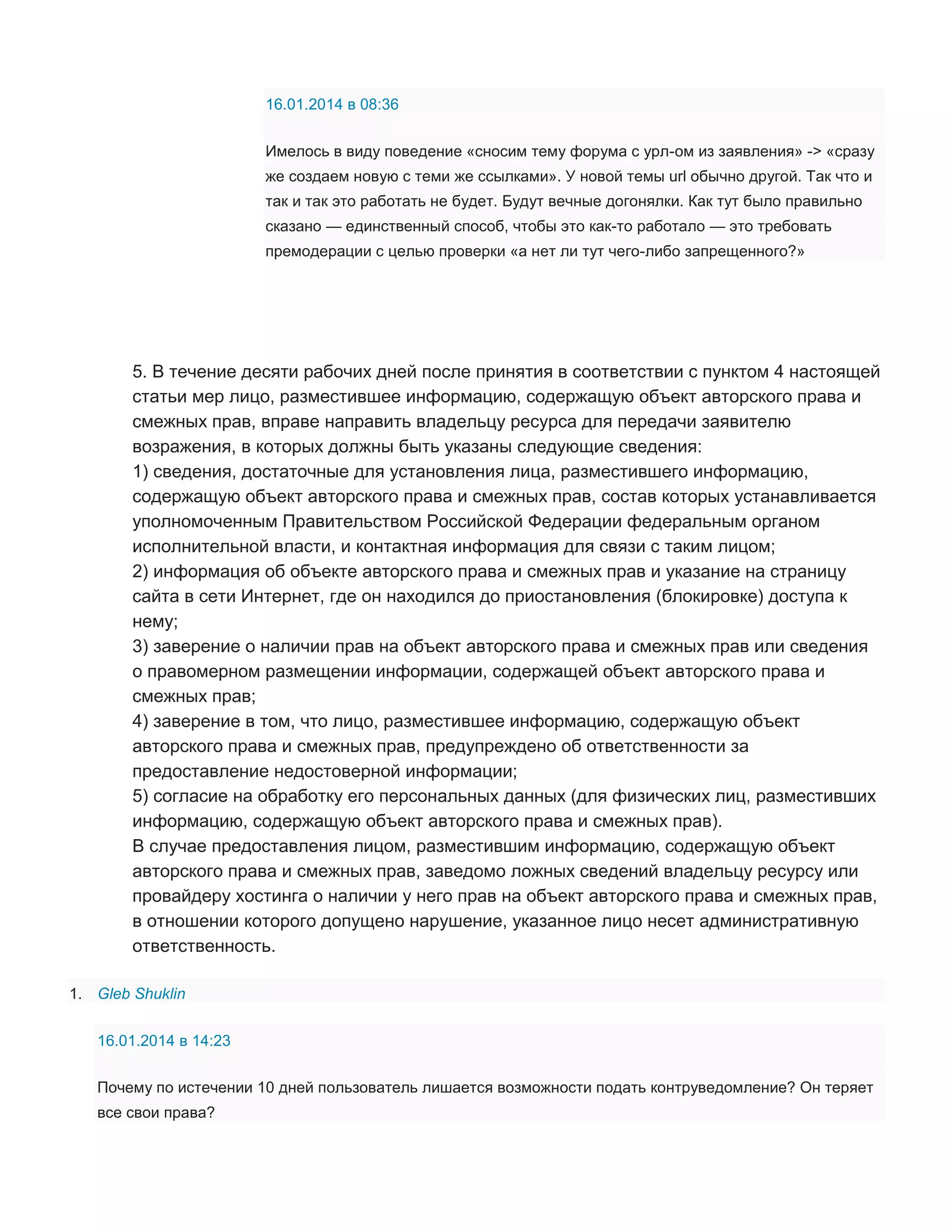16.01.2014 в 08:36
Имелось в виду поведение «сносим тему форума с урл-ом из заявления» -> «сразу
же создаем новую с теми же ссылками». У новой темы url обычно другой. Так что и
так и так это работать не будет. Будут вечные догонялки. Как тут было правильно
сказано — единственный способ, чтобы это как-то работало — это требовать
премодерации с целью проверки «а нет ли тут чего-либо запрещенного?»

5. В течение десяти рабочих дней после принятия в соответствии с пунктом 4 настоящей
статьи мер лицо, разместившее информацию, содержащую объект авторского права и
смежных прав, вправе направить владельцу ресурса для передачи заявителю
возражения, в которых должны быть указаны следующие сведения:
1) сведения, достаточные для установления лица, разместившего информацию,
содержащую объект авторского права и смежных прав, состав которых устанавливается
уполномоченным Правительством Российской Федерации федеральным органом
исполнительной власти, и контактная информация для связи с таким лицом;
2) информация об объекте авторского права и смежных прав и указание на страницу
сайта в сети Интернет, где он находился до приостановления (блокировке) доступа к
нему;
3) заверение о наличии прав на объект авторского права и смежных прав или сведения
о правомерном размещении информации, содержащей объект авторского права и
смежных прав;
4) заверение в том, что лицо, разместившее информацию, содержащую объект
авторского права и смежных прав, предупреждено об ответственности за
предоставление недостоверной информации;
5) согласие на обработку его персональных данных (для физических лиц, разместивших
информацию, содержащую объект авторского права и смежных прав).
В случае предоставления лицом, разместившим информацию, содержащую объект
авторского права и смежных прав, заведомо ложных сведений владельцу ресурсу или
провайдеру хостинга о наличии у него прав на объект авторского права и смежных прав,
в отношении которого допущено нарушение, указанное лицо несет административную
ответственность.
1. Gleb Shuklin
16.01.2014 в 14:23
Почему по истечении 10 дней пользователь лишается возможности подать контруведомление? Он теряет
все свои права?

 