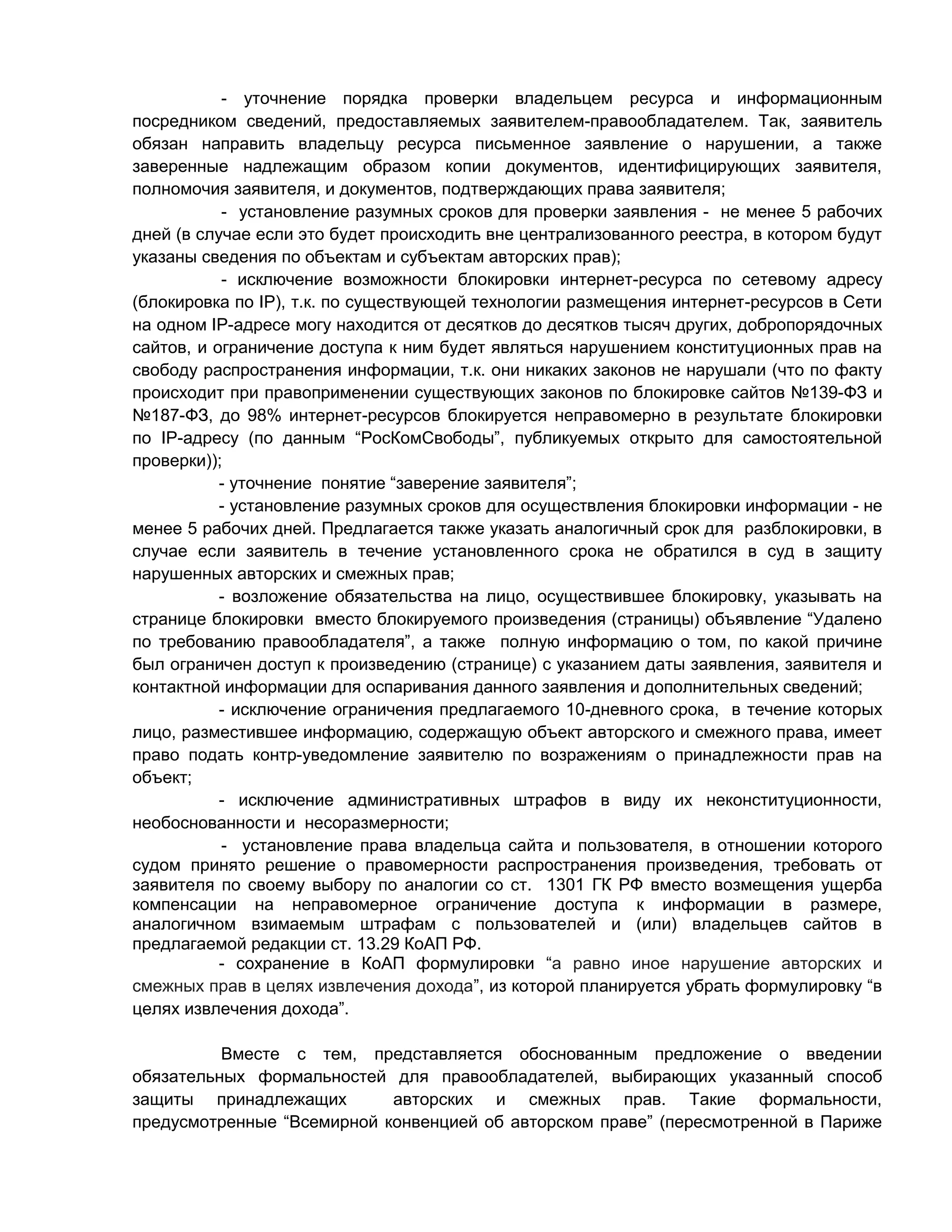 - уточнение порядка проверки владельцем ресурса и информационным
посредником сведений, предоставляемых заявителем-правообладателем. Так, заявитель
обязан направить владельцу ресурса письменное заявление о нарушении, а также
заверенные надлежащим образом копии документов, идентифицирующих заявителя,
полномочия заявителя, и документов, подтверждающих права заявителя;
- установление разумных сроков для проверки заявления - не менее 5 рабочих
дней (в случае если это будет происходить вне централизованного реестра, в котором будут
указаны сведения по объектам и субъектам авторских прав);
- исключение возможности блокировки интернет-ресурса по сетевому адресу
(блокировка по IP), т.к. по существующей технологии размещения интернет-ресурсов в Сети
на одном IP-адресе могу находится от десятков до десятков тысяч других, добропорядочных
сайтов, и ограничение доступа к ним будет являться нарушением конституционных прав на
свободу распространения информации, т.к. они никаких законов не нарушали (что по факту
происходит при правоприменении существующих законов по блокировке сайтов №139-ФЗ и
№187-ФЗ, до 98% интернет-ресурсов блокируется неправомерно в результате блокировки
по IP-адресу (по данным “РосКомСвободы”, публикуемых открыто для самостоятельной
проверки));
- уточнение понятие “заверение заявителя”;
- установление разумных сроков для осуществления блокировки информации - не
менее 5 рабочих дней. Предлагается также указать аналогичный срок для разблокировки, в
случае если заявитель в течение установленного срока не обратился в суд в защиту
нарушенных авторских и смежных прав;
- возложение обязательства на лицо, осуществившее блокировку, указывать на
странице блокировки вместо блокируемого произведения (страницы) объявление “Удалено
по требованию правообладателя”, а также полную информацию о том, по какой причине
был ограничен доступ к произведению (странице) с указанием даты заявления, заявителя и
контактной информации для оспаривания данного заявления и дополнительных сведений;
- исключение ограничения предлагаемого 10-дневного срока, в течение которых
лицо, разместившее информацию, содержащую объект авторского и смежного права, имеет
право подать контр-уведомление заявителю по возражениям о принадлежности прав на
объект;
- исключение административных штрафов в виду их неконституционности,
необоснованности и несоразмерности;
- установление права владельца сайта и пользователя, в отношении которого
судом принято решение о правомерности распространения произведения, требовать от
заявителя по своему выбору по аналогии со ст. 1301 ГК РФ вместо возмещения ущерба
компенсации на неправомерное ограничение доступа к информации в размере,
аналогичном взимаемым штрафам с пользователей и (или) владельцев сайтов в
предлагаемой редакции ст. 13.29 КоАП РФ.
- сохранение в КоАП формулировки “а равно иное нарушение авторских и
смежных прав в целях извлечения дохода”, из которой планируется убрать формулировку “в
целях извлечения дохода”.
Вместе с тем, представляется обоснованным предложение о введении
обязательных формальностей для правообладателей, выбирающих указанный способ
защиты принадлежащих
авторских и смежных прав. Такие формальности,
предусмотренные “Всемирной конвенцией об авторском праве” (пересмотренной в Париже

 