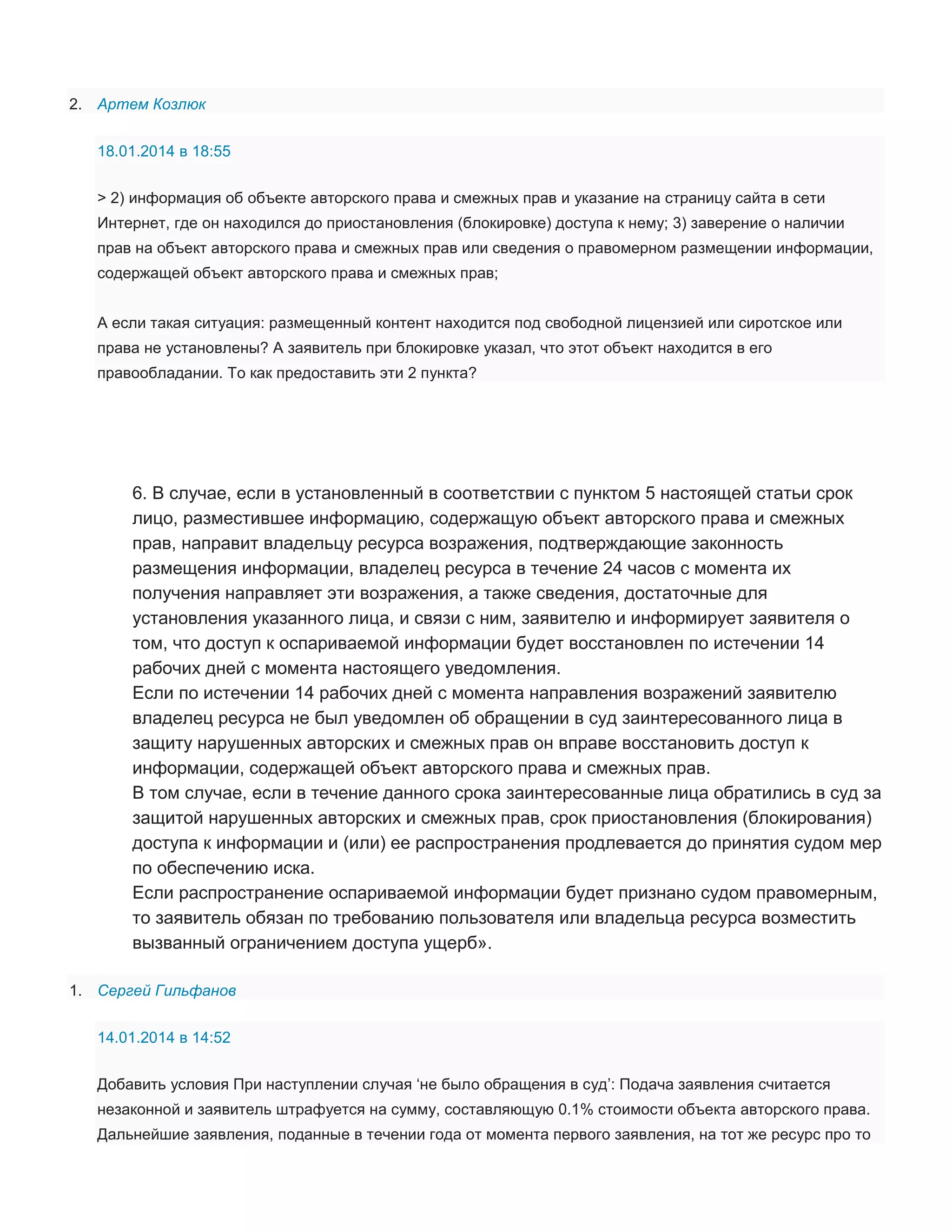 2. Артем Козлюк
18.01.2014 в 18:55
> 2) информация об объекте авторского права и смежных прав и указание на страницу сайта в сети
Интернет, где он находился до приостановления (блокировке) доступа к нему; 3) заверение о наличии
прав на объект авторского права и смежных прав или сведения о правомерном размещении информации,
содержащей объект авторского права и смежных прав;
А если такая ситуация: размещенный контент находится под свободной лицензией или сиротское или
права не установлены? А заявитель при блокировке указал, что этот объект находится в его
правообладании. То как предоставить эти 2 пункта?

6. В случае, если в установленный в соответствии с пунктом 5 настоящей статьи срок
лицо, разместившее информацию, содержащую объект авторского права и смежных
прав, направит владельцу ресурса возражения, подтверждающие законность
размещения информации, владелец ресурса в течение 24 часов с момента их
получения направляет эти возражения, а также сведения, достаточные для
установления указанного лица, и связи с ним, заявителю и информирует заявителя о
том, что доступ к оспариваемой информации будет восстановлен по истечении 14
рабочих дней с момента настоящего уведомления.
Если по истечении 14 рабочих дней с момента направления возражений заявителю
владелец ресурса не был уведомлен об обращении в суд заинтересованного лица в
защиту нарушенных авторских и смежных прав он вправе восстановить доступ к
информации, содержащей объект авторского права и смежных прав.
В том случае, если в течение данного срока заинтересованные лица обратились в суд за
защитой нарушенных авторских и смежных прав, срок приостановления (блокирования)
доступа к информации и (или) ее распространения продлевается до принятия судом мер
по обеспечению иска.
Если распространение оспариваемой информации будет признано судом правомерным,
то заявитель обязан по требованию пользователя или владельца ресурса возместить
вызванный ограничением доступа ущерб».
1. Сергей Гильфанов
14.01.2014 в 14:52
Добавить условия При наступлении случая ‘не было обращения в суд’: Подача заявления считается
незаконной и заявитель штрафуется на сумму, составляющую 0.1% стоимости объекта авторского права.
Дальнейшие заявления, поданные в течении года от момента первого заявления, на тот же ресурс про то

 