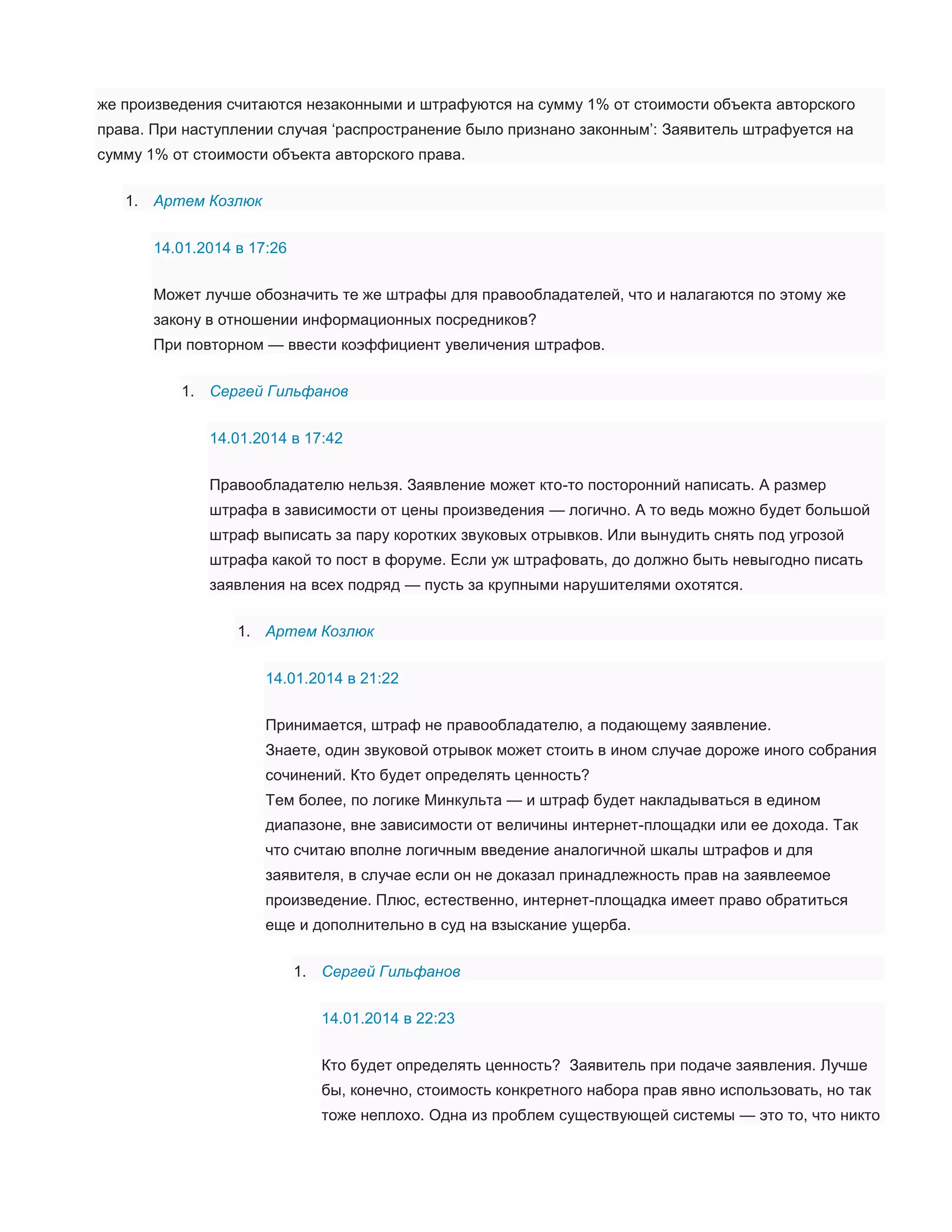 же произведения считаются незаконными и штрафуются на сумму 1% от стоимости объекта авторского
права. При наступлении случая ‘распространение было признано законным’: Заявитель штрафуется на
сумму 1% от стоимости объекта авторского права.
1. Артем Козлюк
14.01.2014 в 17:26
Может лучше обозначить те же штрафы для правообладателей, что и налагаются по этому же
закону в отношении информационных посредников?
При повторном — ввести коэффициент увеличения штрафов.
1. Сергей Гильфанов
14.01.2014 в 17:42
Правообладателю нельзя. Заявление может кто-то посторонний написать. А размер
штрафа в зависимости от цены произведения — логично. А то ведь можно будет большой
штраф выписать за пару коротких звуковых отрывков. Или вынудить снять под угрозой
штрафа какой то пост в форуме. Если уж штрафовать, до должно быть невыгодно писать
заявления на всех подряд — пусть за крупными нарушителями охотятся.
1. Артем Козлюк
14.01.2014 в 21:22
Принимается, штраф не правообладателю, а подающему заявление.
Знаете, один звуковой отрывок может стоить в ином случае дороже иного собрания
сочинений. Кто будет определять ценность?
Тем более, по логике Минкульта — и штраф будет накладываться в едином
диапазоне, вне зависимости от величины интернет-площадки или ее дохода. Так
что считаю вполне логичным введение аналогичной шкалы штрафов и для
заявителя, в случае если он не доказал принадлежность прав на заявлеемое
произведение. Плюс, естественно, интернет-площадка имеет право обратиться
еще и дополнительно в суд на взыскание ущерба.
1. Сергей Гильфанов
14.01.2014 в 22:23
Кто будет определять ценность? Заявитель при подаче заявления. Лучше
бы, конечно, стоимость конкретного набора прав явно использовать, но так
тоже неплохо. Одна из проблем существующей системы — это то, что никто

 
