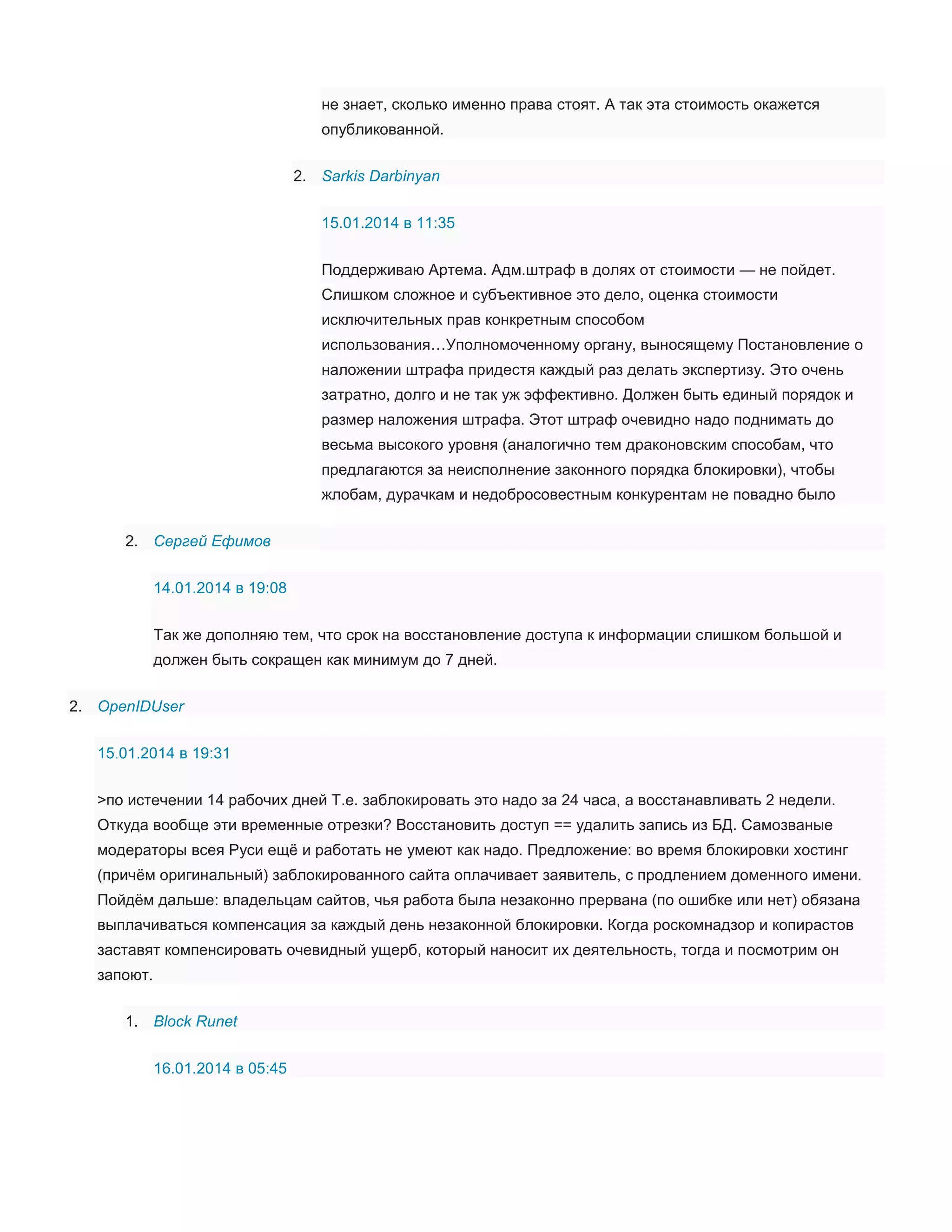 не знает, сколько именно права стоят. А так эта стоимость окажется
опубликованной.
2. Sarkis Darbinyan
15.01.2014 в 11:35
Поддерживаю Артема. Адм.штраф в долях от стоимости — не пойдет.
Слишком сложное и субъективное это дело, оценка стоимости
исключительных прав конкретным способом
использования…Уполномоченному органу, выносящему Постановление о
наложении штрафа придестя каждый раз делать экспертизу. Это очень
затратно, долго и не так уж эффективно. Должен быть единый порядок и
размер наложения штрафа. Этот штраф очевидно надо поднимать до
весьма высокого уровня (аналогично тем драконовским способам, что
предлагаются за неисполнение законного порядка блокировки), чтобы
жлобам, дурачкам и недобросовестным конкурентам не повадно было
2. Сергей Ефимов
14.01.2014 в 19:08
Так же дополняю тем, что срок на восстановление доступа к информации слишком большой и
должен быть сокращен как минимум до 7 дней.
2. OpenIDUser
15.01.2014 в 19:31
>по истечении 14 рабочих дней Т.е. заблокировать это надо за 24 часа, а восстанавливать 2 недели.
Откуда вообще эти временные отрезки? Восстановить доступ == удалить запись из БД. Самозваные
модераторы всея Руси ещё и работать не умеют как надо. Предложение: во время блокировки хостинг
(причём оригинальный) заблокированного сайта оплачивает заявитель, с продлением доменного имени.
Пойдём дальше: владельцам сайтов, чья работа была незаконно прервана (по ошибке или нет) обязана
выплачиваться компенсация за каждый день незаконной блокировки. Когда роскомнадзор и копирастов
заставят компенсировать очевидный ущерб, который наносит их деятельность, тогда и посмотрим он
запоют.
1. Block Runet
16.01.2014 в 05:45

 