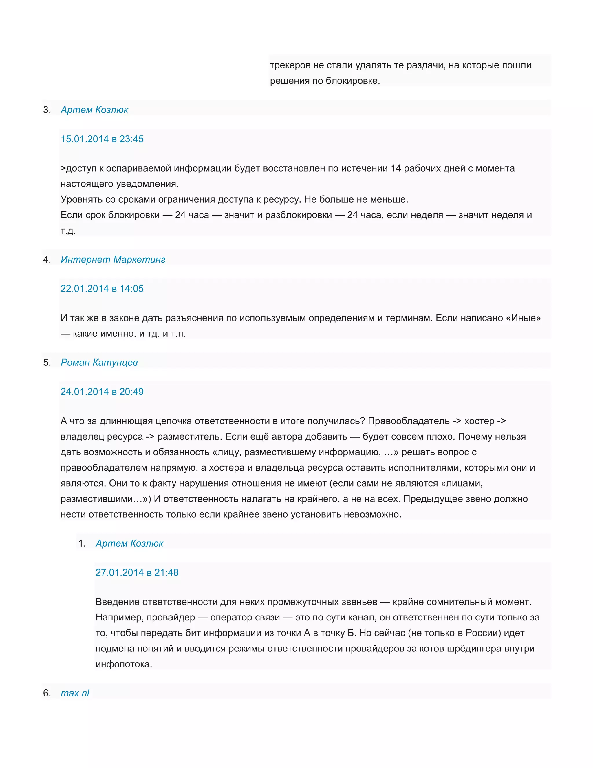 трекеров не стали удалять те раздачи, на которые пошли
решения по блокировке.
3. Артем Козлюк
15.01.2014 в 23:45
>доступ к оспариваемой информации будет восстановлен по истечении 14 рабочих дней с момента
настоящего уведомления.
Уровнять со сроками ограничения доступа к ресурсу. Не больше не меньше.
Если срок блокировки — 24 часа — значит и разблокировки — 24 часа, если неделя — значит неделя и
т.д.
4. Интернет Маркетинг
22.01.2014 в 14:05
И так же в законе дать разъяснения по используемым определениям и терминам. Если написано «Иные»
— какие именно. и тд. и т.п.
5. Роман Катунцев
24.01.2014 в 20:49
А что за длиннющая цепочка ответственности в итоге получилась? Правообладатель -> хостер ->
владелец ресурса -> разместитель. Если ещё автора добавить — будет совсем плохо. Почему нельзя
дать возможность и обязанность «лицу, разместившему информацию, …» решать вопрос с
правообладателем напрямую, а хостера и владельца ресурса оставить исполнителями, которыми они и
являются. Они то к факту нарушения отношения не имеют (если сами не являются «лицами,
разместившими…») И ответственность налагать на крайнего, а не на всех. Предыдущее звено должно
нести ответственность только если крайнее звено установить невозможно.
1. Артем Козлюк
27.01.2014 в 21:48
Введение ответственности для неких промежуточных звеньев — крайне сомнительный момент.
Например, провайдер — оператор связи — это по сути канал, он ответственнен по сути только за
то, чтобы передать бит информации из точки А в точку Б. Но сейчас (не только в России) идет
подмена понятий и вводится режимы ответственности провайдеров за котов шрёдингера внутри
инфопотока.
6. max nl

 