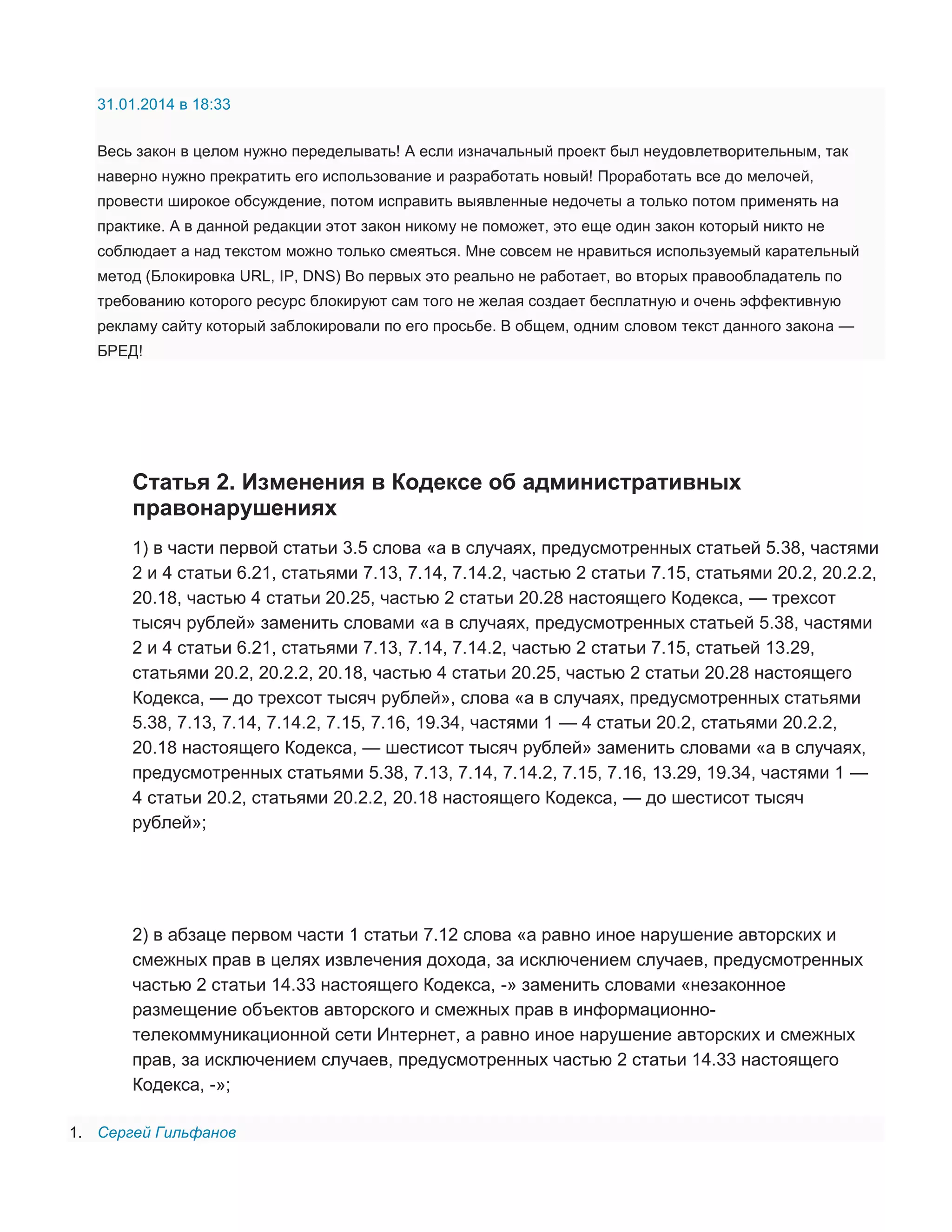 31.01.2014 в 18:33
Весь закон в целом нужно переделывать! А если изначальный проект был неудовлетворительным, так
наверно нужно прекратить его использование и разработать новый! Проработать все до мелочей,
провести широкое обсуждение, потом исправить выявленные недочеты а только потом применять на
практике. А в данной редакции этот закон никому не поможет, это еще один закон который никто не
соблюдает а над текстом можно только смеяться. Мне совсем не нравиться используемый карательный
метод (Блокировка URL, IP, DNS) Во первых это реально не работает, во вторых правообладатель по
требованию которого ресурс блокируют сам того не желая создает бесплатную и очень эффективную
рекламу сайту который заблокировали по его просьбе. В общем, одним словом текст данного закона —
БРЕД!

Статья 2. Изменения в Кодексе об административных
правонарушениях
1) в части первой статьи 3.5 слова «а в случаях, предусмотренных статьей 5.38, частями
2 и 4 статьи 6.21, статьями 7.13, 7.14, 7.14.2, частью 2 статьи 7.15, статьями 20.2, 20.2.2,
20.18, частью 4 статьи 20.25, частью 2 статьи 20.28 настоящего Кодекса, — трехсот
тысяч рублей» заменить словами «а в случаях, предусмотренных статьей 5.38, частями
2 и 4 статьи 6.21, статьями 7.13, 7.14, 7.14.2, частью 2 статьи 7.15, статьей 13.29,
статьями 20.2, 20.2.2, 20.18, частью 4 статьи 20.25, частью 2 статьи 20.28 настоящего
Кодекса, — до трехсот тысяч рублей», слова «а в случаях, предусмотренных статьями
5.38, 7.13, 7.14, 7.14.2, 7.15, 7.16, 19.34, частями 1 — 4 статьи 20.2, статьями 20.2.2,
20.18 настоящего Кодекса, — шестисот тысяч рублей» заменить словами «а в случаях,
предусмотренных статьями 5.38, 7.13, 7.14, 7.14.2, 7.15, 7.16, 13.29, 19.34, частями 1 —
4 статьи 20.2, статьями 20.2.2, 20.18 настоящего Кодекса, — до шестисот тысяч
рублей»;

2) в абзаце первом части 1 статьи 7.12 слова «а равно иное нарушение авторских и
смежных прав в целях извлечения дохода, за исключением случаев, предусмотренных
частью 2 статьи 14.33 настоящего Кодекса, -» заменить словами «незаконное
размещение объектов авторского и смежных прав в информационнотелекоммуникационной сети Интернет, а равно иное нарушение авторских и смежных
прав, за исключением случаев, предусмотренных частью 2 статьи 14.33 настоящего
Кодекса, -»;
1. Сергей Гильфанов

 
