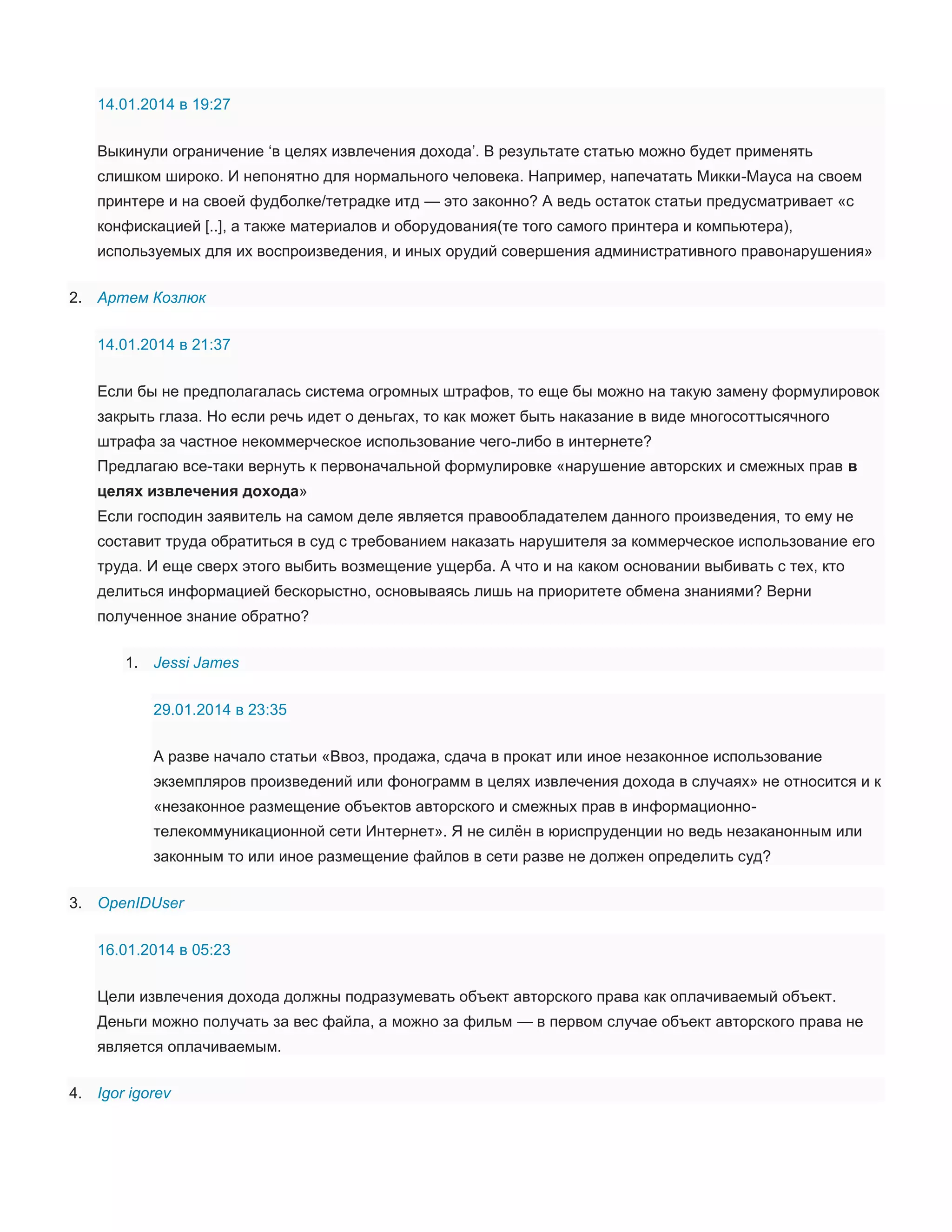14.01.2014 в 19:27
Выкинули ограничение ‘в целях извлечения дохода’. В результате статью можно будет применять
слишком широко. И непонятно для нормального человека. Например, напечатать Микки-Мауса на своем
принтере и на своей фудболке/тетрадке итд — это законно? А ведь остаток статьи предусматривает «с
конфискацией [..], а также материалов и оборудования(те того самого принтера и компьютера),
используемых для их воспроизведения, и иных орудий совершения административного правонарушения»
2. Артем Козлюк
14.01.2014 в 21:37
Если бы не предполагалась система огромных штрафов, то еще бы можно на такую замену формулировок
закрыть глаза. Но если речь идет о деньгах, то как может быть наказание в виде многосоттысячного
штрафа за частное некоммерческое использование чего-либо в интернете?
Предлагаю все-таки вернуть к первоначальной формулировке «нарушение авторских и смежных прав в
целях извлечения дохода»
Если господин заявитель на самом деле является правообладателем данного произведения, то ему не
составит труда обратиться в суд с требованием наказать нарушителя за коммерческое использование его
труда. И еще сверх этого выбить возмещение ущерба. А что и на каком основании выбивать с тех, кто
делиться информацией бескорыстно, основываясь лишь на приоритете обмена знаниями? Верни
полученное знание обратно?
1. Jessi James
29.01.2014 в 23:35
А разве начало статьи «Ввоз, продажа, сдача в прокат или иное незаконное использование
экземпляров произведений или фонограмм в целях извлечения дохода в случаях» не относится и к
«незаконное размещение объектов авторского и смежных прав в информационнотелекоммуникационной сети Интернет». Я не силён в юриспруденции но ведь незаканонным или
законным то или иное размещение файлов в сети разве не должен определить суд?
3. OpenIDUser
16.01.2014 в 05:23
Цели извлечения дохода должны подразумевать объект авторского права как оплачиваемый объект.
Деньги можно получать за вес файла, а можно за фильм — в первом случае объект авторского права не
является оплачиваемым.
4. Igor igorev

 