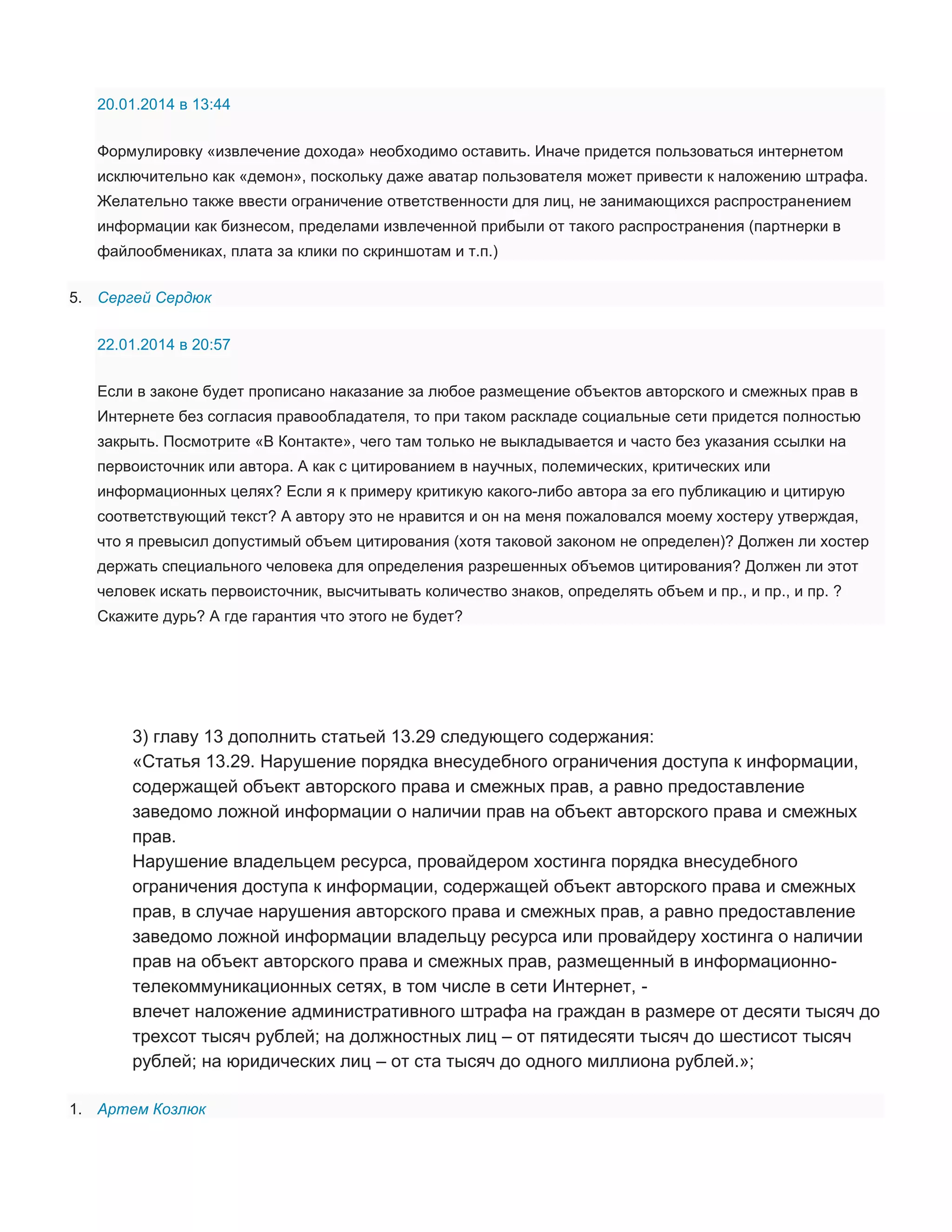20.01.2014 в 13:44
Формулировку «извлечение дохода» необходимо оставить. Иначе придется пользоваться интернетом
исключительно как «демон», поскольку даже аватар пользователя может привести к наложению штрафа.
Желательно также ввести ограничение ответственности для лиц, не занимающихся распространением
информации как бизнесом, пределами извлеченной прибыли от такого распространения (партнерки в
файлообмениках, плата за клики по скриншотам и т.п.)
5. Сергей Сердюк
22.01.2014 в 20:57
Если в законе будет прописано наказание за любое размещение объектов авторского и смежных прав в
Интернете без согласия правообладателя, то при таком раскладе социальные сети придется полностью
закрыть. Посмотрите «В Контакте», чего там только не выкладывается и часто без указания ссылки на
первоисточник или автора. А как с цитированием в научных, полемических, критических или
информационных целях? Если я к примеру критикую какого-либо автора за его публикацию и цитирую
соответствующий текст? А автору это не нравится и он на меня пожаловался моему хостеру утверждая,
что я превысил допустимый объем цитирования (хотя таковой законом не определен)? Должен ли хостер
держать специального человека для определения разрешенных объемов цитирования? Должен ли этот
человек искать первоисточник, высчитывать количество знаков, определять объем и пр., и пр., и пр. ?
Скажите дурь? А где гарантия что этого не будет?

3) главу 13 дополнить статьей 13.29 следующего содержания:
«Статья 13.29. Нарушение порядка внесудебного ограничения доступа к информации,
содержащей объект авторского права и смежных прав, а равно предоставление
заведомо ложной информации о наличии прав на объект авторского права и смежных
прав.
Нарушение владельцем ресурса, провайдером хостинга порядка внесудебного
ограничения доступа к информации, содержащей объект авторского права и смежных
прав, в случае нарушения авторского права и смежных прав, а равно предоставление
заведомо ложной информации владельцу ресурса или провайдеру хостинга о наличии
прав на объект авторского права и смежных прав, размещенный в информационнотелекоммуникационных сетях, в том числе в сети Интернет, влечет наложение административного штрафа на граждан в размере от десяти тысяч до
трехсот тысяч рублей; на должностных лиц – от пятидесяти тысяч до шестисот тысяч
рублей; на юридических лиц – от ста тысяч до одного миллиона рублей.»;
1. Артем Козлюк

 