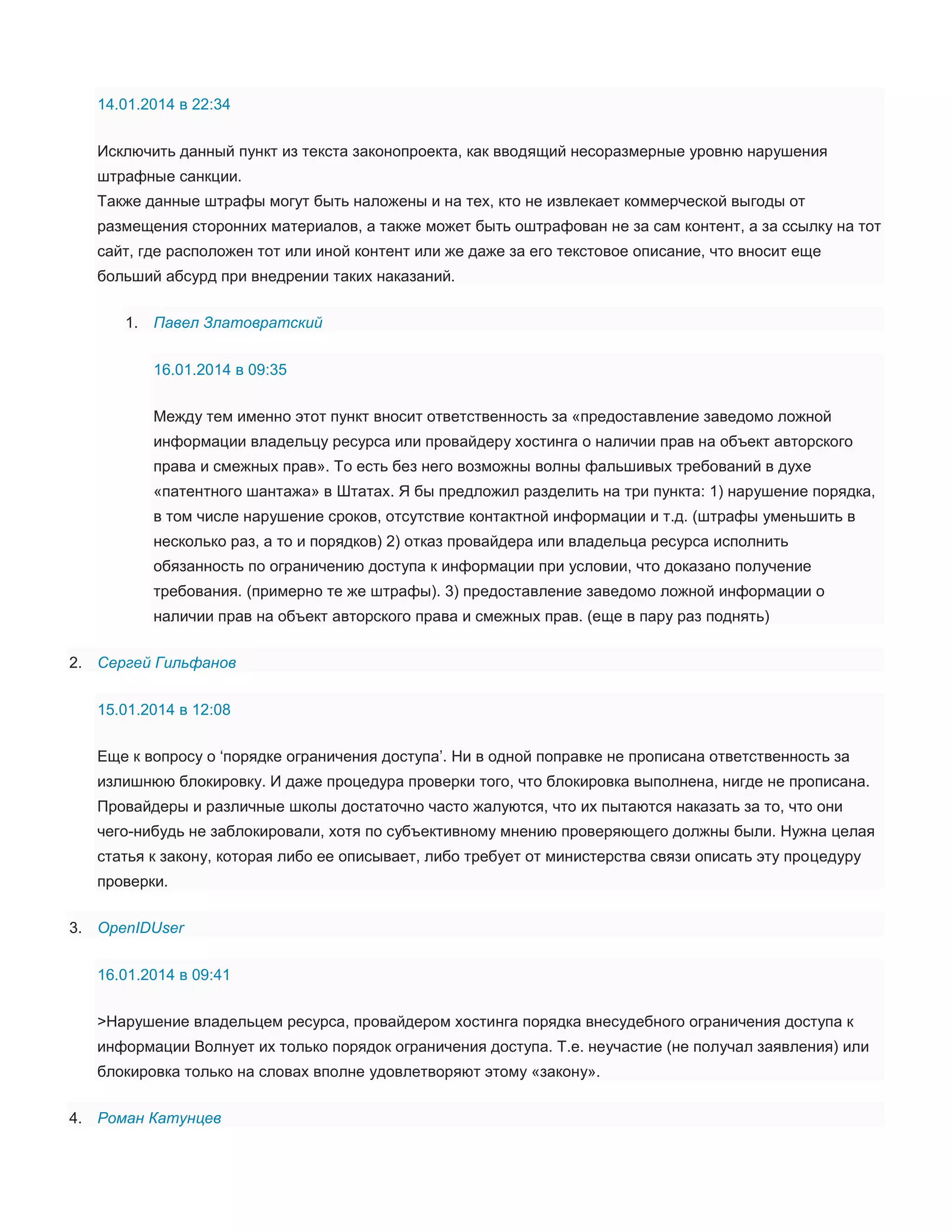 14.01.2014 в 22:34
Исключить данный пункт из текста законопроекта, как вводящий несоразмерные уровню нарушения
штрафные санкции.
Также данные штрафы могут быть наложены и на тех, кто не извлекает коммерческой выгоды от
размещения сторонних материалов, а также может быть оштрафован не за сам контент, а за ссылку на тот
сайт, где расположен тот или иной контент или же даже за его текстовое описание, что вносит еще
больший абсурд при внедрении таких наказаний.
1. Павел Златовратский
16.01.2014 в 09:35
Между тем именно этот пункт вносит ответственность за «предоставление заведомо ложной
информации владельцу ресурса или провайдеру хостинга о наличии прав на объект авторского
права и смежных прав». То есть без него возможны волны фальшивых требований в духе
«патентного шантажа» в Штатах. Я бы предложил разделить на три пункта: 1) нарушение порядка,
в том числе нарушение сроков, отсутствие контактной информации и т.д. (штрафы уменьшить в
несколько раз, а то и порядков) 2) отказ провайдера или владельца ресурса исполнить
обязанность по ограничению доступа к информации при условии, что доказано получение
требования. (примерно те же штрафы). 3) предоставление заведомо ложной информации о
наличии прав на объект авторского права и смежных прав. (еще в пару раз поднять)
2. Сергей Гильфанов
15.01.2014 в 12:08
Еще к вопросу о ‘порядке ограничения доступа’. Ни в одной поправке не прописана ответственность за
излишнюю блокировку. И даже процедура проверки того, что блокировка выполнена, нигде не прописана.
Провайдеры и различные школы достаточно часто жалуются, что их пытаются наказать за то, что они
чего-нибудь не заблокировали, хотя по субъективному мнению проверяющего должны были. Нужна целая
статья к закону, которая либо ее описывает, либо требует от министерства связи описать эту процедуру
проверки.
3. OpenIDUser
16.01.2014 в 09:41
>Нарушение владельцем ресурса, провайдером хостинга порядка внесудебного ограничения доступа к
информации Волнует их только порядок ограничения доступа. Т.е. неучастие (не получал заявления) или
блокировка только на словах вполне удовлетворяют этому «закону».
4. Роман Катунцев

 