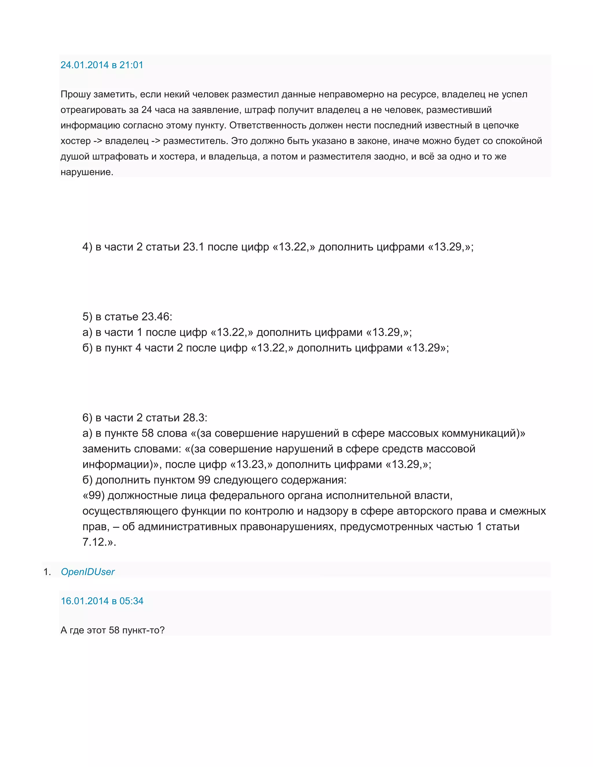24.01.2014 в 21:01
Прошу заметить, если некий человек разместил данные неправомерно на ресурсе, владелец не успел
отреагировать за 24 часа на заявление, штраф получит владелец а не человек, разместивший
информацию согласно этому пункту. Ответственность должен нести последний известный в цепочке
хостер -> владелец -> разместитель. Это должно быть указано в законе, иначе можно будет со спокойной
душой штрафовать и хостера, и владельца, а потом и разместителя заодно, и всё за одно и то же
нарушение.

4) в части 2 статьи 23.1 после цифр «13.22,» дополнить цифрами «13.29,»;

5) в статье 23.46:
а) в части 1 после цифр «13.22,» дополнить цифрами «13.29,»;
б) в пункт 4 части 2 после цифр «13.22,» дополнить цифрами «13.29»;

6) в части 2 статьи 28.3:
а) в пункте 58 слова «(за совершение нарушений в сфере массовых коммуникаций)»
заменить словами: «(за совершение нарушений в сфере средств массовой
информации)», после цифр «13.23,» дополнить цифрами «13.29,»;
б) дополнить пунктом 99 следующего содержания:
«99) должностные лица федерального органа исполнительной власти,
осуществляющего функции по контролю и надзору в сфере авторского права и смежных
прав, – об административных правонарушениях, предусмотренных частью 1 статьи
7.12.».
1. OpenIDUser
16.01.2014 в 05:34
А где этот 58 пункт-то?

 