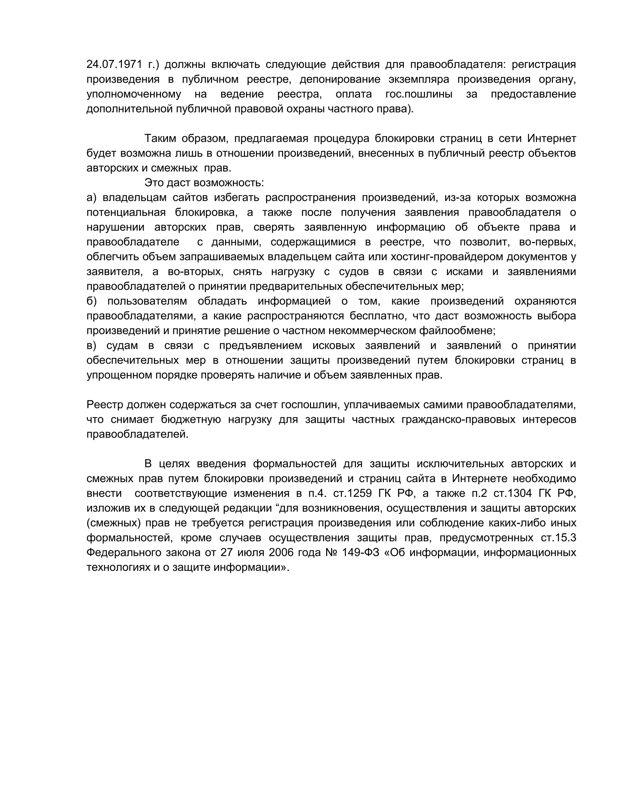24.07.1971 г.) должны включать следующие действия для правообладателя: регистрация
произведения в публичном реестре, депонирование экземпляра произведения органу,
уполномоченному на ведение реестра, оплата гос.пошлины за предоставление
дополнительной публичной правовой охраны частного права).
Таким образом, предлагаемая процедура блокировки страниц в сети Интернет
будет возможна лишь в отношении произведений, внесенных в публичный реестр объектов
авторских и смежных прав.
Это даст возможность:
а) владельцам сайтов избегать распространения произведений, из-за которых возможна
потенциальная блокировка, а также после получения заявления правообладателя о
нарушении авторских прав, сверять заявленную информацию об объекте права и
правообладателе
с данными, содержащимися в реестре, что позволит, во-первых,
облегчить объем запрашиваемых владельцем сайта или хостинг-провайдером документов у
заявителя, а во-вторых, снять нагрузку с судов в связи с исками и заявлениями
правообладателей о принятии предварительных обеспечительных мер;
б) пользователям обладать информацией о том, какие произведений охраняются
правообладателями, а какие распространяются бесплатно, что даст возможность выбора
произведений и принятие решение о частном некоммерческом файлообмене;
в) судам в связи с предъявлением исковых заявлений и заявлений о принятии
обеспечительных мер в отношении защиты произведений путем блокировки страниц в
упрощенном порядке проверять наличие и объем заявленных прав.
Реестр должен содержаться за счет госпошлин, уплачиваемых самими правообладателями,
что снимает бюджетную нагрузку для защиты частных гражданско-правовых интересов
правообладателей.
В целях введения формальностей для защиты исключительных авторских и
смежных прав путем блокировки произведений и страниц сайта в Интернете необходимо
внести соответствующие изменения в п.4. ст.1259 ГК РФ, а также п.2 ст.1304 ГК РФ,
изложив их в следующей редакции “для возникновения, осуществления и защиты авторских
(смежных) прав не требуется регистрация произведения или соблюдение каких-либо иных
формальностей, кроме случаев осуществления защиты прав, предусмотренных ст.15.3
Федерального закона от 27 июля 2006 года № 149-ФЗ «Об информации, информационных
технологиях и о защите информации».

 