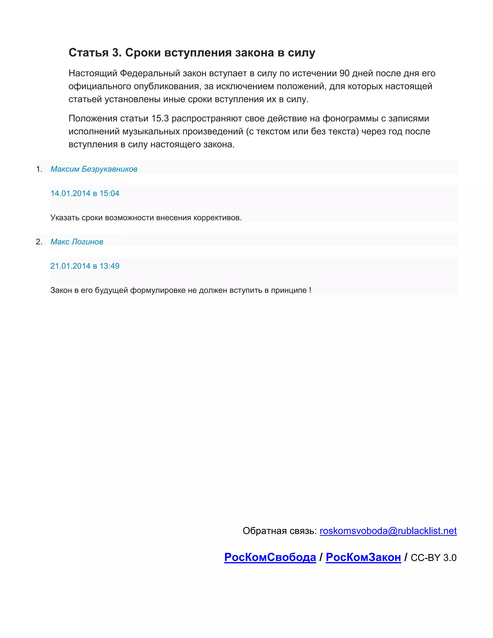 Статья 3. Сроки вступления закона в силу
Настоящий Федеральный закон вступает в силу по истечении 90 дней после дня его
официального опубликования, за исключением положений, для которых настоящей
статьей установлены иные сроки вступления их в силу.
Положения статьи 15.3 распространяют свое действие на фонограммы с записями
исполнений музыкальных произведений (с текстом или без текста) через год после
вступления в силу настоящего закона.
1. Максим Безрукавников
14.01.2014 в 15:04
Указать сроки возможности внесения коррективов.
2. Макс Логинов
21.01.2014 в 13:49
Закон в его будущей формулировке не должен вступить в принципе !

Обратная связь: roskomsvoboda@rublacklist.net

РосКомСвобода / РосКомЗакон / CC-BY 3.0

 