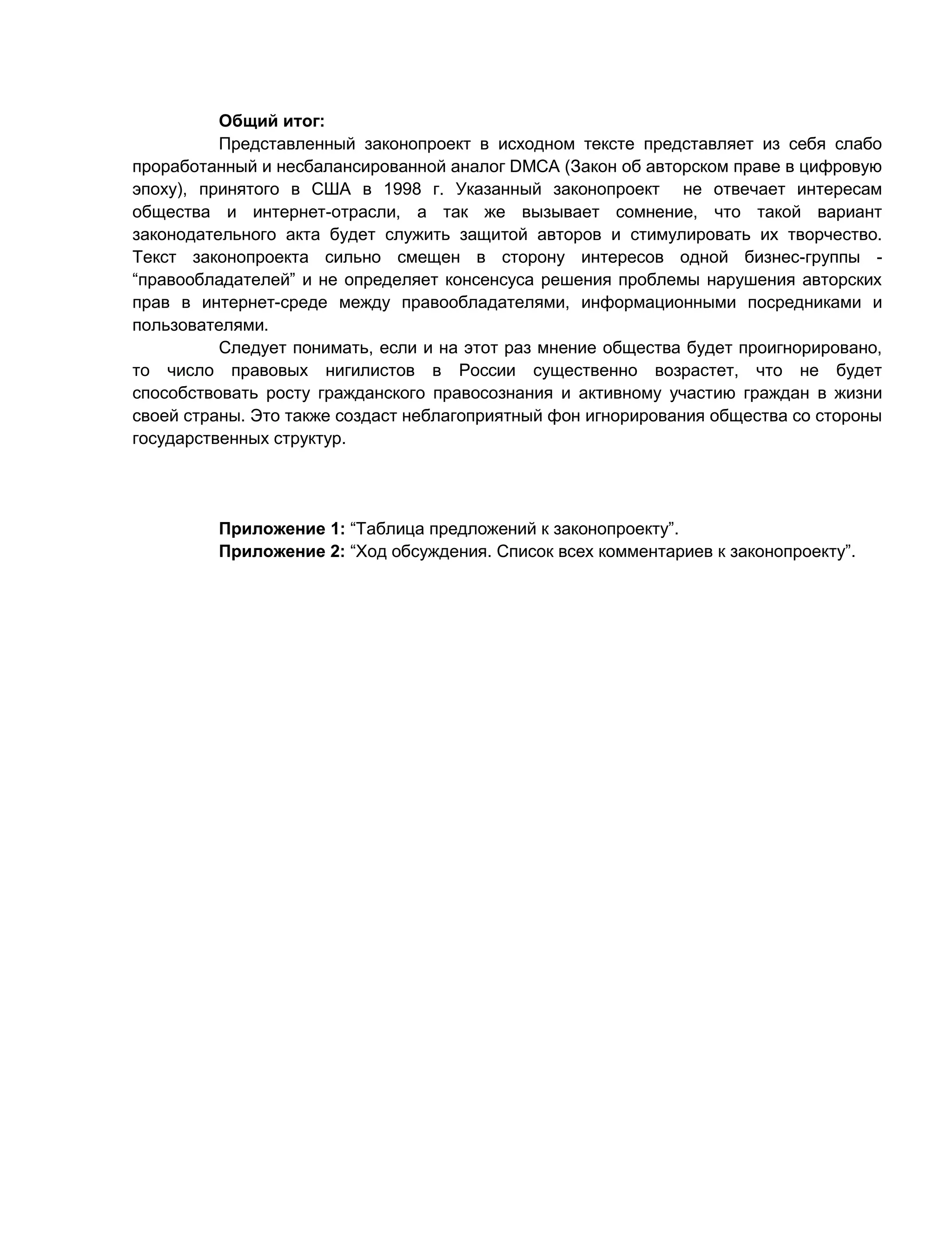 Общий итог:
Представленный законопроект в исходном тексте представляет из себя слабо
проработанный и несбалансированной аналог DMCA (Закон об авторском праве в цифровую
эпоху), принятого в США в 1998 г. Указанный законопроект не отвечает интересам
общества и интернет-отрасли, а так же вызывает сомнение, что такой вариант
законодательного акта будет служить защитой авторов и стимулировать их творчество.
Текст законопроекта сильно смещен в сторону интересов одной бизнес-группы “правообладателей” и не определяет консенсуса решения проблемы нарушения авторских
прав в интернет-среде между правообладателями, информационными посредниками и
пользователями.
Следует понимать, если и на этот раз мнение общества будет проигнорировано,
то число правовых нигилистов в России существенно возрастет, что не будет
способствовать росту гражданского правосознания и активному участию граждан в жизни
своей страны. Это также создаст неблагоприятный фон игнорирования общества со стороны
государственных структур.

Приложение 1: “Таблица предложений к законопроекту”.
Приложение 2: “Ход обсуждения. Список всех комментариев к законопроекту”.

 
