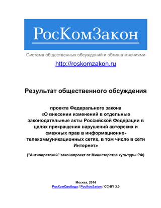 Система общественных обсуждений и обмена мнениями

http://roskomzakon.ru

Результат общественного обсуждения
проекта Федерального закона
«О внесении изменений в отдельные
законодательные акты Российской Федерации в
целях прекращения нарушений авторских и
смежных прав в информационнотелекоммуникационных сетях, в том числе в сети
Интернет»
("Антипиратский" законопроект от Министерства культуры РФ)

Москва, 2014
РосКомСвобода / РосКомЗакон / CC-BY 3.0

 