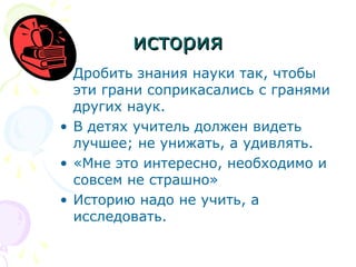 история
• Дробить знания науки так, чтобы
эти грани соприкасались с гранями
других наук.
• В детях учитель должен видеть
лучшее; не унижать, а удивлять.
• «Мне это интересно, необходимо и
совсем не страшно»
• Историю надо не учить, а
исследовать.

 