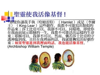 聖靈使我活像基督 !


“ 即使你讓我手執《哈姆雷特》（ Hamlet ）或是《李爾
王》（ King Lear ）這些劇作，我都不可能寫出類似的
作品來；莎士比亞可以，我卻不可以。同樣地，即使你
在我面前展示耶穌的一生，我都不可能活出這樣的生命
來；耶穌可以，我卻不可以。然而，倘若莎士比亞的守
護神臨到我，且住在我裡面的話，我就能夠寫出好劇作
來；如果聖靈進到我裡面的話，我也能活像基督。”
(Archbishop William Temple)

11

 