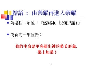 結語 : 由榮耀再進入榮耀


為過往一年說：『感謝神、以便以謝 ! 』



為新的一年宣告：
我的生命要更多顯出神的榮美形象，
榮上加榮！
12

 