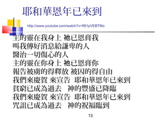 耶和華恩年已來到
http://www.youtube.com/watch?v=fl81pVEBTMo

主的靈在我身上 祂已恩膏我
叫我傳好消息給謙卑的人
醫治一切傷心的人
主的靈在你身上 祂已恩膏你
報告被虜的得釋放 被囚的得自由
我們來慶賀 來宣告 耶和華恩年已來到
貧窮已成為過去 神的豐盛已降臨
我們來慶賀 來宣告 耶和華恩年已來到
咒詛已成為過去 神的祝福臨到
13

 