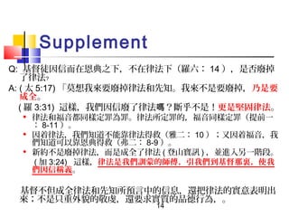 Supplement
Q: 基督徒因信而在恩典之下，不在律法下（羅六： 14 ），是否廢掉
了律法﹖
A: ( 太 5:17) 「莫想我來要廢掉律法和先知。我來不是要廢掉，乃是要
成全。
( 羅 3:31) 這樣，我們因信廢了律法嗎？斷乎不是！更是堅固律法。






律法和福音都同樣定罪為罪。律法所定罪的，福音同樣定罪（提前一
： 8-11 ）。
因着律法，我們知道不能靠律法得救（雅二： 10 ）；又因着福音，我
們知道可以靠恩典得救（弗二： 8-9 ）。
新約不是廢掉律法，而是成全了律法 ( 登山寶訊 ) ，並進入另一階段。
( 加 3:24) 這樣，律法是我們訓蒙的師傅，引我們到基督那裏，使我
們因信稱義。

基督不但成全律法和先知所預言中的信息，還把律法的實意表明出
來；不是只重外貌的敬虔，還要求實質的品德行為，。
14

 