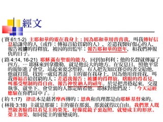 經文
( 賽 61:1-2) 主耶和華的靈在我身上；因為耶和華用膏膏我，叫我傳好信
息給謙卑的人（或作：傳福音給貧窮的人），差遣我醫好傷心的人，
報告被擄的得釋放，被囚的出監牢；報告耶和華的恩年，和我們神報
仇的日子。
( 路 4:14, 16-21) 耶穌 滿有聖靈的能力，回到加利利；他的名聲就傳遍了
四方。… 耶穌來到拿撒勒，就是他長大的地方。在安息日，照他平常
的規矩進了會堂，站起來要念聖經。有人把先知以賽亞的書交給他，
他就打開，找到一處寫著說：主的靈在我身上，因為他用膏膏我，叫
我傳福音給貧窮的人；差遣我報告：被擄 的得釋放，瞎眼的得看見，
叫那受壓制的得自由，報告神悅 納人的禧年。於是把書捲起來，交還
執事，就坐下。會堂裏的人都定睛看他。耶穌對他們說：「今天這經
應驗在你們耳中了。」
( 約 1:17) 律法本是藉著摩西傳的；恩典和真理都是由耶穌 基督來的。
( 林後 3:18) 主就是那靈；主的靈在那裏，那裏就得以自由。我們眾 人既
然敞著臉得以看見主的榮光，好像從鏡子裏返照，就變成主的形狀 ，
榮上加榮，如同從主的靈變成的。

 