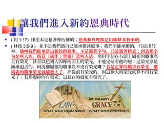 讓我們進入新約恩典時代



( 約 1:17) 律法本是藉著摩西傳的；恩典和真理都是由耶穌 基督來的。
( 林後 3:5-9 ) 並不是我們憑自己能承擔甚麼事；我們所能承擔的，乃是出於
神。他叫我們能承當這新約的執事，不是憑著字句，乃是憑著精意；因為那字
句是叫人死，精意（或作：聖靈）是叫人活。那用字刻在石頭上屬死的職事尚
且有榮光，甚至以色列人因摩西面上的榮光，不能定睛看他的臉；這榮光原是
漸漸退去的。何況那屬靈的職事豈不更有榮光嗎？若是定罪的職事有榮光，那
稱義的職事榮光就越發大了。那從前有榮光的，因這極大的榮光就算不得有榮
光了；若那廢掉的有榮光，這長存的就更有榮光了。

7

 