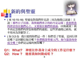 新約與聖靈




( 來 10:15-18) 聖靈也對我們作見證；因為他既已說過：主
說：那些日子以後，我與他們所立的約乃是這樣：我要將我
的律法寫在他們心上，又要放在他們的裏面。以後就說：我
不再記念他們的罪愆和他們的過犯。這些罪過既已赦免，就
不用再為罪獻祭了。
( 加 3:2-3) 我只要問你們這一件：你們受了聖靈，是因行律
法呢？是因聽信福音呢？你 們既靠聖靈入門，如今還靠肉身
成全嗎 ？你們是這樣的無知嗎？

Q1: What? 神要在你 我身上成全的工作是什麼 ?
Q2: How ? 他要我如何做成呢 ?
8

 