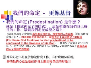 我們的命定 - 更像基督


我們的命定 (Predestination) 是什麼 ?

就是【模成神兒子的樣式】，這是聖靈在我們身上每
日的工作，帶領我們走在成聖之路上 !
( 羅 8:28-30) 我們曉得萬事都互相效力，叫愛神的人得益處，就是按他旨
意被召的人。因為他預先所知道的人，就預先定下效法他兒子的模樣
(For those God foreknew he also predestined to be
conformed to the likeness of his Son ) ， 使他兒子在許多弟兄中作
長子。預先所定下的人又召他們來；所召來的人又稱他們為義；所稱為義
的人又叫他們得榮耀。

 神的心意不是在於你做什麼工作、有什麼地位成就。
神的最終心意是要在你 身上顯出祂 榮美的形象 !!
9

 