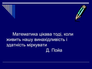 Математика цікава тоді, коли
живить нашу винахідливість і
здатність міркувати
Д. Пойа

 