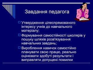 Завдання педагога
 Утвердження цілеспрямованого

інтересу учнів до навчального
матеріалу;
 Формування самостійності школярів у
пошуку шляхів розв'язування
навчальних завдань;
 Вироблення навичок самостійно
планувати свою працю, реально
оцінювати здобуті результати і
виправляти допущені помилки

 