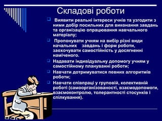 Складові роботи
 Виявити реальні інтереси учнів та узгодити з
ними добір посильних для виконання завдань
та організацію опрацювання навчального
матеріалу;
 Пропонувати учням на вибір різні види
начальних завдань і форм роботи,
заохочувати самостійність у досягненні
наміченого.
 Надавати індивідуальну допомогу учням у
самостійному плануванні роботи;
 Навчати дотримуватися певних алгоритмів
роботи;
 Навчати співпраці у груповій, колективній
роботі (самоорганізованості, взаємодопомоги,
взаємоконтролю, толерантності стосунків і
спілкування).

 