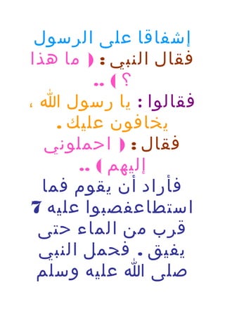 ‫إشفاقا على الرسول‬
‫فقال النبي : ) ما هذا‬
‫؟ ( ..‬
‫فقالوا : يا رسول ا ،‬
‫يخافون عليك .‬
‫فقال : ) احملوني‬
‫إليهم ( ..‬
‫فأراد أن يقوم فما‬
‫استطاعفصبوا عليه 7‬
‫قرب من الماء حتى‬
‫يفيق . فحمل النبي‬
‫صلى ا عليه وسلم‬

 