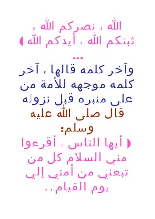 ‫ا ، نصركم ا ،‬
‫ثبتكم ا ، أيدكم ا (‬
‫...‬
‫وآخر كلمه قالها ، آخر‬
‫كلمه موجهه للمة من‬
‫على منبره قبل نزوله‬
‫قال صلى ا عليه‬
‫وسلم:‬
‫) أيها الناس ، أقرءوا‬
‫مني السلم كل من‬
‫تبعني من أمتي إلي‬
‫يوم القيام .‬
‫(‬

 