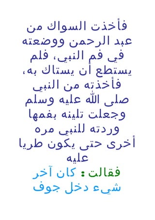 ‫فأخذت السواك من‬
‫عبد الرحمن ووضعته‬
‫في فم النبي، فلم‬
‫يستطع أن يستاك به،‬
‫فأخذته من النبي‬
‫صلى ا عليه وسلم‬
‫وجعلت تلينه بفمها‬
‫وردته للنبي مره‬
‫أخرى حتى يكون طريا‬
‫عليه‬
‫فقالت : كان آخر‬
‫شيء دخل جوف‬

 